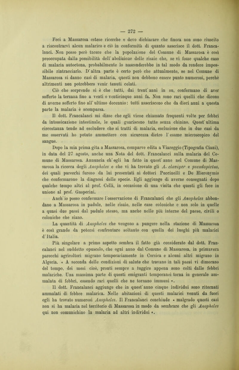 Feci a Massarosa estese ricerche e devo dichiarare che finora non sono riuscito a riscontrarvi alcun malarico e ciò in conformità di quanto asserisce il dott. Franca- lanci. Non posso però tacere che la popolazione del Comune di Massarosa è così preoccupata dalla, possibilità dell’ abolizione delle risaie che, se vi fosse qualche caso di malaria autoctona, probabilmente lo nasconderebbe in tal modo da rendere impos- sibile rintracciarlo. D’altra parte è certo però che attualmente, se nel Comune di Massarosa si danno casi di malaria, questi non debbono essere punto numerosi, perchè altrimenti non potrebbero venir tenuti celati. Ciò che sorprende si è che tutti, dai trent' anni in su, confermano di aver sofferto la terzana fino a venti o venticinque anni fa. Non sono rari quelli che dicono di averne sofferto fino all’ ultimo decennio : tutti asseriscono che da dieci anni a questa parte la malaria è scomparsa. Il dott. Francalanci mi disse che egli viene chiamato frequenti volte per febbri da intossicazione intestinale, le quali guariscono tutte senza chinino. Quest'ultima circostanza tende ad escludere che si tratti di malaria, esclusione che in due casi da me osservati ho potuto ammettere con sicurezza dietro F esame microscopico del sangue. Dopo la mia prima gita a Massarosa, comparve edita a Viareggio (Tipografia Ciani), in data del 27 agosto, anche una Nota del dott. Francalanci sulla malaria del Co- mune di Massarosa. Annuncia eh’ egli ha fatto in quest’ anno nel Comune di Mas- sarosa la ricerca degli Anopheles e che vi ha trovato gli A. claviger e pseudopiclus, dei quali parecchi furono da lui presentati ai dottori Puccinelli e De Hieronymis che confermarono la diagnosi delle specie. Egli aggiunge di averne consegnati dopo qualche tempo altri al prof. Celli, in occasione di una visita che questi gli fece in unione al prof. Gasperini. Anch’io posso confermare l’osservazione di Francalanci che gli Anopheles abbon- dano a Massarosa in padule, nelle risaie, nelle case coloniche e non solo in quelle a quasi due passi dal padule stesso, ma anche nelle più interne del paese, civili o coloniche che siano. La quantità di Anopheles che vengono a pungere nella stazione di Massarosa è così grande da potersi confrontare soltanto con quella dei luoghi più malarici d’Italia. Più singolare a primo aspetto sembra il fatto già considerato dal dott. Fran- calanci nel suddetto opuscolo, che ogni anno dal Comune di Massarosa, in primavera parecchi agricoltori migrano temporariamente in Corsica e alcuni altri migrano in Algeria. « A seconda delle condizioni di salute che trovano in tali paesi vi dimorano del tempo, dei mesi cioè, pronti sempre a fuggire appena sono colti dalle febbri malariche. Una massima parte di questi emigranti temporanei torna in generale am- malata di febbri, essendo rari quelli che ne tornano immuni ». Il dott. Francalanci aggiunge che in quest'anno cinque individui sono ritornati ammalati di febbre malarica. Nelle abitazioni di questi malarici venuti da fuori egli ha trovato numerosi Anopheles. Il Francalanci conchiude « malgrado questi casi non si ha malaria nel territorio di Massarosa in modo da sembrare che gli Anopheles qui non comunichino la malaria ad altri individui ».