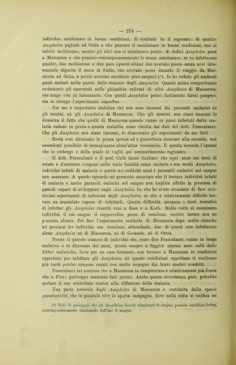 individuo semilunare in buone condizioni. Il risultato fu il seguente: di quattro Anopheles pigliati ad Ostia e che punsero il semilunare in buone condizioni, uno si infettò moltissimo, mentre gli altri non si infettarono punto : di dodici Anopheles presi a Massarosa e che punsero contemporaneamente lo stesso semilunare, se ne infettarono quattro, due moltissimo e due poco (questi ultimi due avevano punto senza aver inte- ramente digerito il succo di frutta, che avevano preso durante il viaggio da Mas- sarosa ad Ostia, e perciò avevano succhiato poco sangue) (“). Io ho veduto gli amfionti quasi maturi nella parete dello stomaco degli Anopheles. Quanto prima compariranno certamente gli sporozoiti nelle ghiandole salivari di altri Anopheles di Massarosa, che tengo vivi in laboratorio. Con questi Anopheles potrei facilmente farmi pungere, ma io ritengo l'esperimento superfluo. Per me è importante stabilire che non sono immuni dai parassiti malarici nò gli uomini, nè gli Anopheles di Massarosa. Che gli uomini non siano immuni lo dimostra il fatto che quelli di Massarosa quando vanno in paesi infestati dalla ma- laria cadono in preda a questa malattia, come risulta dai dati del dott. Francalanci. Che gli Anopheles non siano immuni, lo dimostrano gli esperimenti da me fatti, Resta così eliminata la prima ipotesi ed è giuocoforza ricorrere alla seconda, non essendomi possibile di immaginarne alcun altra verosimile. È questa seconda l’ipotesi che io sostengo e della quale io voglio qui sommariamente ragionare. Il dott. Francalanci e il prof. Celli fanno risaltare che ogni anno nei mesi di estate e d'autunno vengono nelle varie località senza malaria e con molti Anopheles, individui infetti di malaria e perciò nei suddetti mesi i parassiti malarici nel sangue non mancano. A questo riguardo mi permetto osservare che il trovare individui infetti di malaria e anche parassiti malarici nel sangue non implica affatto la presenza di gameti capaci di svilupparsi negli Anopheles. Io, che ho avuto occasione di fare mol- tissimi esperimenti di infezione degli Anopheles, so che è relativamente diffìcile tro- vare un ammalato capace di infettarli. Queste difficoltà spiegano i tanti tentativi di infettar gli Anopheles riusciti vani a Ross e a Koch. Molte volte si esaminano individui, il cui sangue si supporrebbe pieno di semilune, mentre invece non ne presenta alcuna. Per fare l'esperimento suddetto di Massarosa dopo molte ricerche mi procurai tre individui con semilune abbondanti, due di questi non infettarono alcun Anopheles nè di Massarosa, nè di Grosseto, nè di Ostia. Perciò il piccolo numero di individui che, come dice Francalanci, vanno in luogo malarico e vi dimorano dei mesi, pronti sempre a fuggire appena sono colti dalle febbri malariche, forse per un caso fortunato, non tornano a Massarosa in condizioni opportune per infettare gli Anopheles, nè queste condizioni opportune si veritìcano più tardi perchè vengono curati con molto impegno dai bravi medici condotti. Francalanci mi assicura che a Massarosa la temperatura è relativamente più fresca che a Pisa ; purtroppo mancano dati precisi. Anche questa circostanza, però, potrebbe portare il suo contributo contro alla diffusione della malaria. Una parte notevole degli Anopheles di Massarosa è costituita dalla specie pseudopiclus, che in generale vive in aperta campagna, dove nella notte si verifica un (“) Noto di passaggio che gli Anopheles, benché rimpinzati di sangue, possono succhiare frutta, contemporaneamente eliminando dall’ano il sangue.