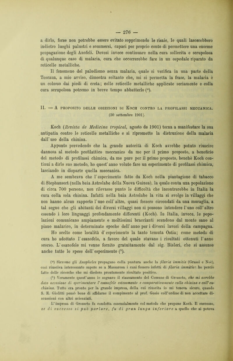 a dirlo, forse non potrebbe essere evitato sopprimendo le risaie, le quali lascerebbero indietro luoghi palustri e sommersi, capaci per proprio conto di permettere una enorme propagazione degli Anofeli. Devesi invece continuare nella cura sollecita e scrupolosa di qualunque caso di malaria, cura che occorrerebbe fare in un ospedale riparato da reticelle metalliche. Il fenomeno del paludismo senza malaria, quale si verifica in una parte della Toscana, a mio avviso, dimostra soltanto che, mi si permetta la frase, la malaria è un colosso dai piedi di creta; colle reticelle metalliche applicate seriamente e colla cura scrupolosa potremo in breve tempo abbatterlo (a). II. — A PROPOSITO DELLE OBIEZIONI DI KoCH CONTRO LA PROFILASSI MECCANICA. (30 settembre 1901). Koch (Revista de Medicina tropical, agosto de 1901) torna a manifestare la sua antipatia contro le reticelle metalliche e si ripromette la distruzione della malaria dall’uso della chinina. Appunto prevedendo che la grande autorità di Koch avrebbe potuto riuscire dannosa al metodo profilattico meccanico da me per il primo proposto, a beneficio del metodo di profilassi chimica, da me pure per il primo proposto, benché Koch con- tinui a dirlo suo metodo, ho quest' anno voluto fare un esperimento di profilassi chimica, lasciando in disparte quella meccanica. A me sembrava che T esperimento fatto da Koch nella piantagione di tabacco di Stephansort (nella baia Astrolabe della Nuova Guinea), la quale conta una popolazione di circa 700 persone, non rilevasse punto le difficoltà che incontrerebbe in Italia la cura colla sola chinina. Infatti nella baia Astrolabe la vita si svolge in villaggi che non hanno alcun rapporto l’uno coll’ altro, quasi fossero circondati da una muraglia, a tal segno che gli abitanti dei diversi villaggi non si possono intendere l'uno coll’ altro essendo i loro linguaggi profondamente differenti (Koch). In Italia, invece, le popo- lazioni comunicano ampiamente e moltissimi braccianti scendono dal monte sano al piano malarico, in determinate epoche dell’ anno per i diversi lavori della campagna. Ho scelto come località d’esperimento la tanto temuta Ostia; come metodo di cura ho adottato l’esanofele, a favore del quale stavano i risultati ottenuti l’anno scorso. L’esanofele mi venne fornito gratuitamente dal sig. Bisleri, che si assunse anche tutte le spese dell’ esperimento (6). (°) Siccome gli Anopheles propagano colla puntura anclic la filarla immitis (Grassi e Noè), così riusciva interessante sapere se a Massarosa i cani fossero infetti di filaria immitis: ho perciò fatto delle ricerche che mi diedero prontamente risultato positivo. (b) Veramente quest’anno io sognavo il risanamento del Comune di Grosseto, che mi avrebbe dato occasione di sperimentare V esanofele estesamente e comparativamente colla chinina e coll' eu- chinina. Tutto era pronto per la grande impresa, della cui riuscita io mi teneva sicuro, quando S. E. Giolitti pensò bene di affidarne il compimento al prof. Gosio coll’ordine di non accettare di- scussioni con altri scienziati. L’impresa di Grosseto fu condotta essenzialmente col metodo che propone Koch. Il successo, se di successo si può parlare, fu di gran lunga inferiore a quello che si poteva