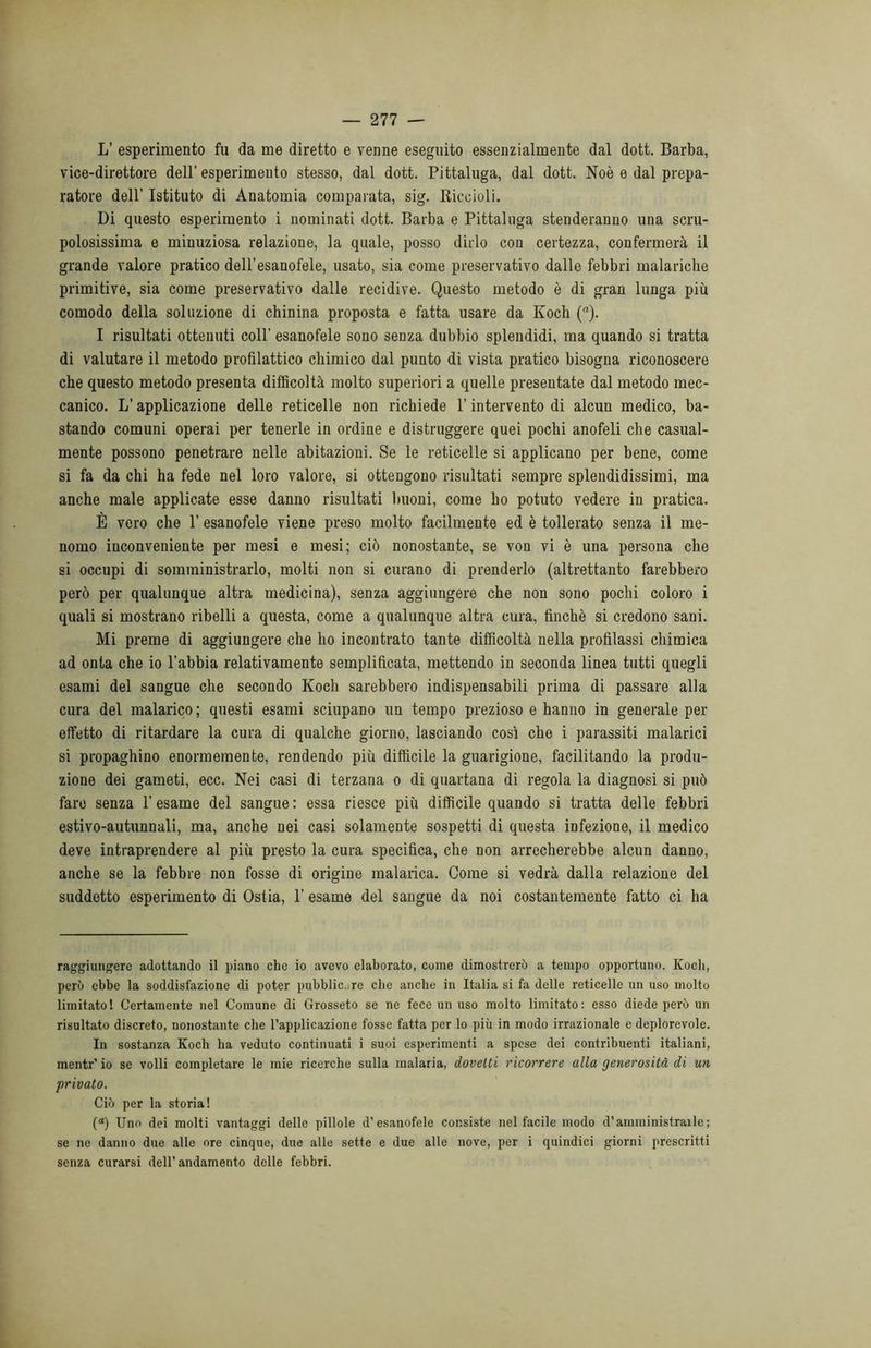 L’ esperimento fu da me diretto e venne eseguito essenzialmente dal dott. Barba, vice-direttore dell’ esperimento stesso, dal dott. Pittaluga, dal dott. Noè e dal prepa- ratore dell’ Istituto di Anatomia comparata, sig. Riccioli. Di questo esperimento i nominati dott. Barba e Pittaluga stenderanno una scru- polosissima e minuziosa relazione, la quale, posso dirlo con certezza, confermerà il grande valore pratico dell’esanofele, usato, sia come preservativo dalle febbri malariche primitive, sia come preservativo dalle recidive. Questo metodo è di gran lunga più comodo della soluzione di chinina proposta e fatta usare da Koch (a). I risultati ottenuti coll’ esanofele sono senza dubbio splendidi, ma quando si tratta di valutare il metodo profilattico chimico dal punto di vista pratico bisogna riconoscere che questo metodo presenta difficoltà molto superiori a quelle presentate dal metodo mec- canico. L’applicazione delle reticelle non richiede l’intervento di alcun medico, ba- stando comuni operai per tenerle in ordine e distruggere quei pochi anofeli che casual- mente possono penetrare nelle abitazioni. Se le reticelle si applicano per bene, come si fa da chi ha fede nel loro valore, si ottengono risultati sempre splendidissimi, ma anche male applicate esse danno risultati buoni, come ho potuto vedere in pratica. È vero che 1’ esanofele viene preso molto facilmente ed è tollerato senza il me- nomo inconveniente per mesi e mesi; ciò nonostante, se von vi è una persona che si occupi di somministrarlo, molti non si curano di prenderlo (altrettanto farebbero però per qualunque altra medicina), senza aggiungere che non sono pochi coloro i quali si mostrano ribelli a questa, come a qualunque altra cura, finché si credono sani. Mi preme di aggiungere che ho incontrato tante difficoltà nella profilassi chimica ad onta che io l’abbia relativamente semplificata, mettendo in seconda linea tutti quegli esami del sangue che secondo Koch sarebbero indispensabili prima di passare alla cura del malarico ; questi esami sciupano un tempo prezioso e hanno in generale per effetto di ritardare la cura di qualche giorno, lasciando così che i parassiti malarici si propaghino enormemente, rendendo più difficile la guarigione, facilitando la produ- zione dei gameti, ecc. Nei casi di terzana o di quartana di regola la diagnosi si può fare senza l’esame del sangue: essa riesce più difficile quando si tratta delle febbri estivo-autunnali, ma, anche nei casi solamente sospetti di questa infezione, il medico deve intraprendere al più presto la cura specifica, che non arrecherebbe alcun danno, anche se la febbre non fosse di origine malarica. Come si vedrà dalla relazione del suddetto esperimento di Ostia, 1’ esame del sangue da noi costantemente fatto ci ha raggiungere adottando il piano che io avevo elaborato, come dimostrerò a tempo opportuno. Koch, però ebbe la soddisfazione di poter pubblico re che anche in Italia si fa delle reticelle un uso molto limitato 1 Certamente nel Comune di Grosseto se ne fece un uso molto limitato : esso diede però un risultato discreto, nonostante che l’applicazione fosse fatta per lo più in modo irrazionale e deplorevole. In sostanza Koch ha veduto continuati i suoi esperimenti a spese dei contribuenti italiani, menti-’io se volli completare le mie ricerche sulla malaria, dovetti ricorrere alla generosità di un privato. Ciò per la storia! (a) Uno dei molti vantaggi delle pillole d’esanofele consiste nel facile modo d’amministraile ; se ne danno due alle ore cinque, due alle sette e due alle nove, per i quindici giorni prescritti senza curarsi dell’andamento delle febbri.