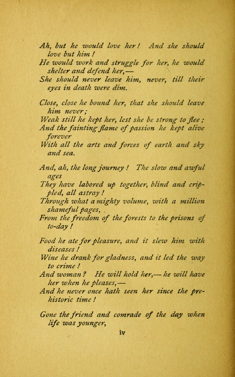 Ah, but he would love her! And she should love but him ! He would work and struggle for her, he would shelter and defend her, — She should never leave him, never, till their eyes in death were dim. Close, close he bound her, that she should leave him never; Weak still he kept her, lest she be strong to flee ; And the fainting flame of passion he kept alive forever With all the arts and forces of earth and sky and sea« And, ah, the long journey ! The slow and awful ages They have labored tip together, blind and crip- pled, all astray ! Through what a mighty volume, with a million shameful pages, . From the freedom of the forests to the prisons of to-day ! Food he ate for pleasure, and it slew him with diseases ! Wine he drank for gladness, and it led the way to crime ! And woman ? He will hold her,— he will have her when he pleases, — And he never once hath seen her since the pre- historic time ! Gone the friend and comrade of the day when life was yotmger,