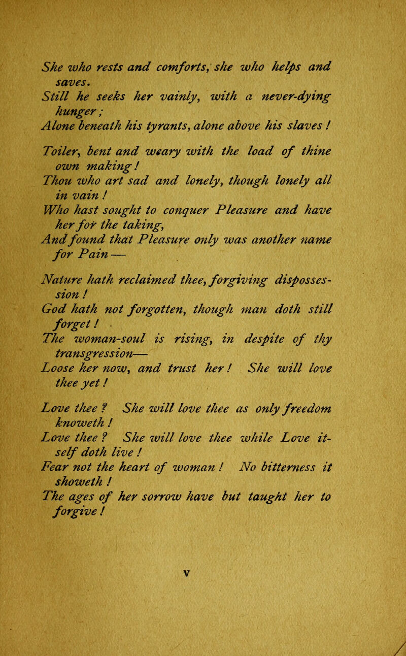 She who rests and comforts, she who helps and saves. Still he seeks her vainly, with a never-dying hunger ; Alone beneath his tyrants, alone above his slaves ! Toiler, bent and weary with the load of thine own making! Thou who art sad and lonely, though lonely all in vain ! Who hast sought to conquer Pleasure and have her for the taking, And found that Pleasure only was another name for Pain — Nahire hath reclaimed thee, forgiving disposses- sion ! God hath not forgotten, though man doth still forget! The woman-soul is rising, in despite of thy transgression— Loose her now, and trust her! She will love thee yet! Love thee ? She will love thee as only freedom knoweth ! Love thee ? She will love thee while Love it- self doth live ! Fear not the heart of woman ! No bitterness it showeth ! The ages of her sorrow have but taught her to forgive !