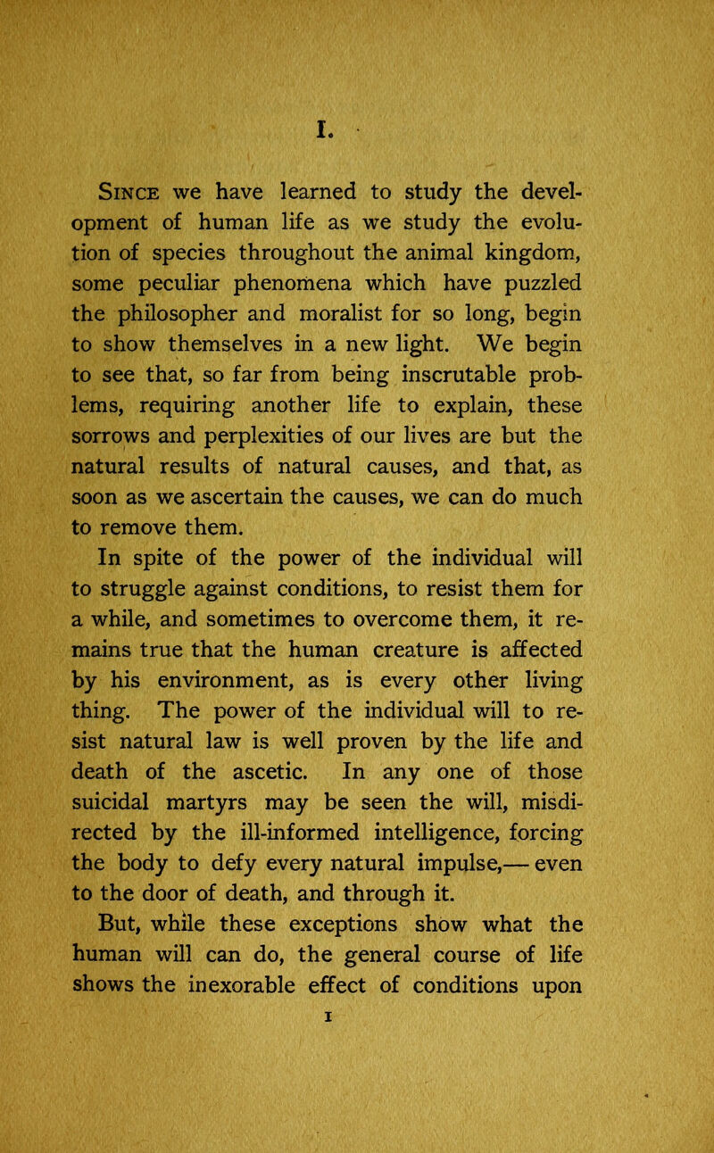 Since we have learned to study the devel- opment of human life as we study the evolu- tion of species throughout the animal kingdom, some peculiar phenomena which have puzzled the philosopher and moralist for so long, begin to show themselves in a new light. We begin to see that, so far from being inscrutable prob- lems, requiring another life to explain, these sorrows and perplexities of our lives are but the natural results of natural causes, and that, as soon as we ascertain the causes, we can do much to remove them. In spite of the power of the individual will to struggle against conditions, to resist them for a while, and sometimes to overcome them, it re- mains true that the human creature is affected by his environment, as is every other living thing. The power of the individual will to re- sist natural law is well proven by the life and death of the ascetic. In any one of those suicidal martyrs may be seen the will, misdi- rected by the ill-informed intelligence, forcing the body to defy every natural impulse,— even to the door of death, and through it. But, while these exceptions show what the human will can do, the general course of life shows the inexorable effect of conditions upon i