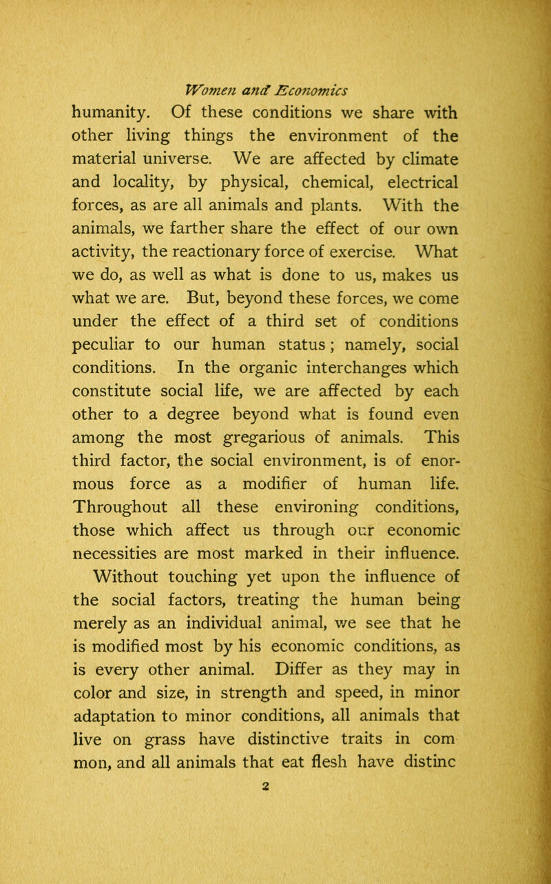 humanity. Of these conditions we share with other living things the environment of the material universe. We are affected by climate and locality, by physical, chemical, electrical forces, as are all animals and plants. With the animals, we farther share the effect of our own activity, the reactionary force of exercise. What we do, as well as what is done to us, makes us what we are. But, beyond these forces, we come under the effect of a third set of conditions peculiar to our human status; namely, social conditions. In the organic interchanges which constitute social life, we are affected by each other to a degree beyond what is found even among the most gregarious of animals. This third factor, the social environment, is of enor- mous force as a modifier of human life. Throughout all these environing conditions, those which affect us through our economic necessities are most marked in their influence. Without touching yet upon the influence of the social factors, treating the human being merely as an individual animal, we see that he is modified most by his economic conditions, as is every other animal. Differ as they may in color and size, in strength and speed, in minor adaptation to minor conditions, all animals that live on grass have distinctive traits in com mon, and all animals that eat flesh have distinc