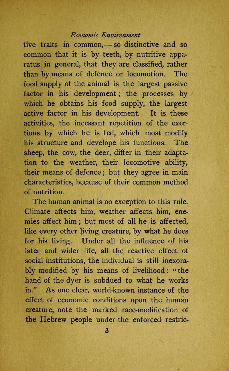 Economic Environment tive traits in common,— so distinctive and so common that it is by teeth, by nutritive appa- ratus in general, that they are classified, rather than by means of defence or locomotion. The food supply of the animal is the largest passive factor in his development; the processes by which he obtains his food supply, the largest active factor in his development. It is these activities, the incessant repetition of the exer- tions by which he is fed, which most modify his structure and develope his functions. The sheep, the cow, the deer, differ in their adapta- tion to the weather, their locomotive ability, their means of defence; but they agree in main characteristics, because of their common method of nutrition. The human animal is no exception to this rule. Climate affects him, weather affects him, ene- mies affect him; but most of all he is affected, like every other living creature, by what he does for his living. Under all the influence of his later and wider life, all the reactive effect of social institutions, the individual is still inexora- bly modified by his means of livelihood: “ the hand of the dyer is subdued to what he works in.” As one clear, world-known instance of the effect of economic conditions upon the human creature, note the marked race-modification of the Hebrew people under the enforced restric-