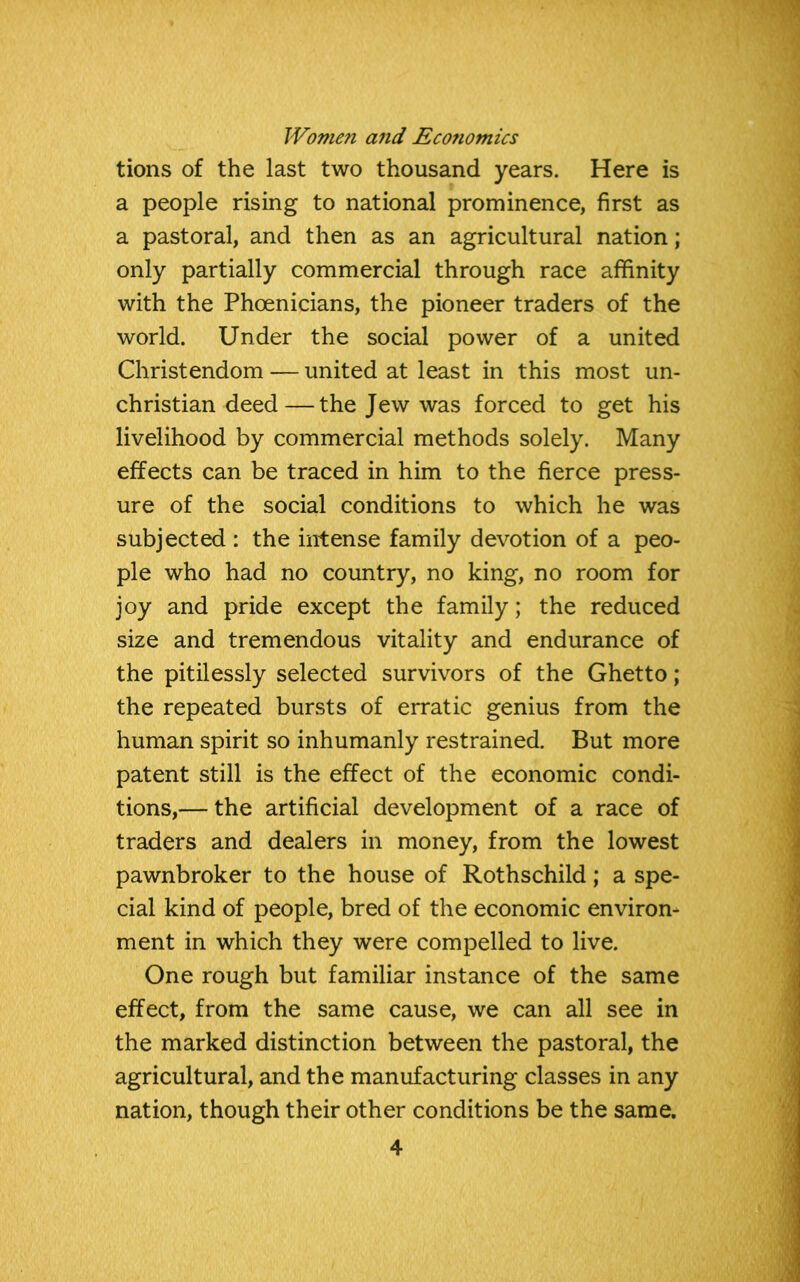 tions of the last two thousand years. Here is a people rising to national prominence, first as a pastoral, and then as an agricultural nation; only partially commercial through race affinity with the Phoenicians, the pioneer traders of the world. Under the social power of a united Christendom — united at least in this most un- christian deed— the Jew was forced to get his livelihood by commercial methods solely. Many effects can be traced in him to the fierce press- ure of the social conditions to which he was subjected : the intense family devotion of a peo- ple who had no country, no king, no room for joy and pride except the family; the reduced size and tremendous vitality and endurance of the pitilessly selected survivors of the Ghetto; the repeated bursts of erratic genius from the human spirit so inhumanly restrained. But more patent still is the effect of the economic condi- tions,— the artificial development of a race of traders and dealers in money, from the lowest pawnbroker to the house of Rothschild; a spe- cial kind of people, bred of the economic environ- ment in which they were compelled to live. One rough but familiar instance of the same effect, from the same cause, we can all see in the marked distinction between the pastoral, the agricultural, and the manufacturing classes in any nation, though their other conditions be the same.