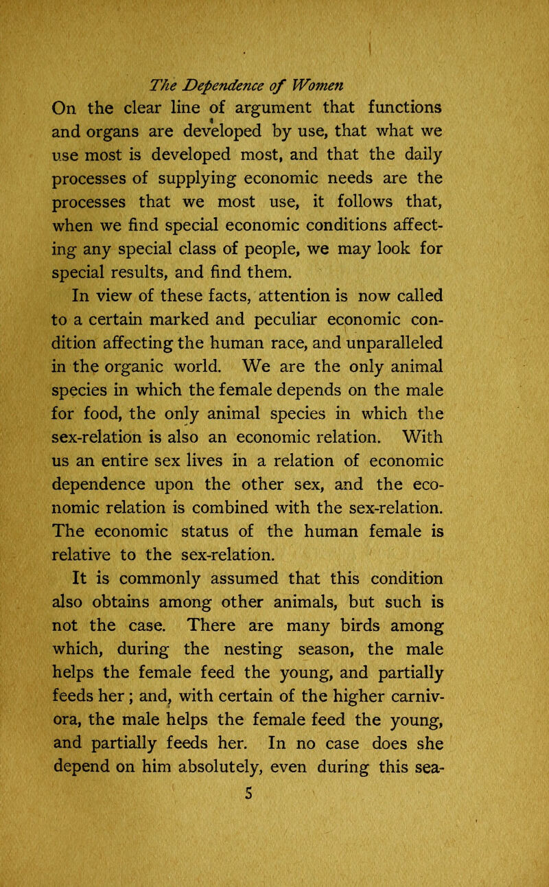 The Dependence of Women On the clear line of argument that functions and organs are developed by use, that what we use most is developed most, and that the daily processes of supplying economic needs are the processes that we most use, it follows that, when we find special economic conditions affect- ing any special class of people, we may look for special results, and find them. In view of these facts, attention is now called to a certain marked and peculiar economic con- dition affecting the human race, and unparalleled in the organic world. We are the only animal species in which the female depends on the male for food, the only animal species in which the sex-relation is also an economic relation. With us an entire sex lives in a relation of economic dependence upon the other sex, and the eco- nomic relation is combined with the sex-relation. The economic status of the human female is relative to the sex-relation. It is commonly assumed that this condition also obtains among other animals, but such is not the case. There are many birds among which, during the nesting season, the male helps the female feed the young, and partially feeds her; and, with certain of the higher carniv- ora, the male helps the female feed the young, and partially feeds her. In no case does she depend on him absolutely, even during this sea-