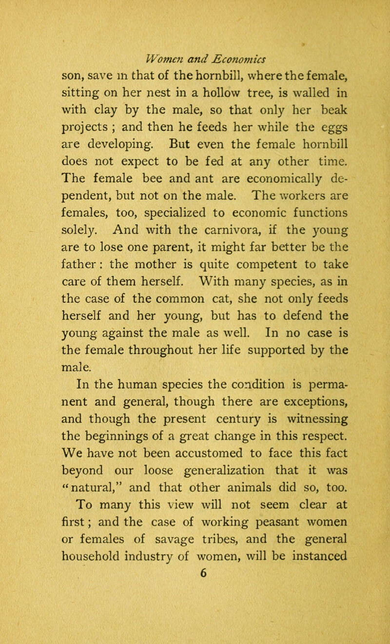 son, save in that of the hornbill, where the female, sitting on her nest in a hollow tree, is walled in with clay by the male, so that only her beak projects ; and then he feeds her while the eggs are developing. But even the female hornbill does not expect to be fed at any other time. The female bee and ant are economically de- pendent, but not on the male. The workers are females, too, specialized to economic functions solely. And with the carnivora, if the young are to lose one parent, it might far better be the father: the mother is quite competent to take care of them herself. With many species, as in the case of the common cat, she not only feeds herself and her young, but has to defend the young against the male as well. In no case is the female throughout her life supported by the male. In the human species the condition is perma- nent and general, though there are exceptions, and though the present century is witnessing the beginnings of a great change in this respect. We have not been accustomed to face this fact beyond our loose generalization that it was “natural,” and that other animals did so, too. To many this view will not seem clear at first; and the case of working peasant women or females of savage tribes, and the general household industry of women, will be instanced