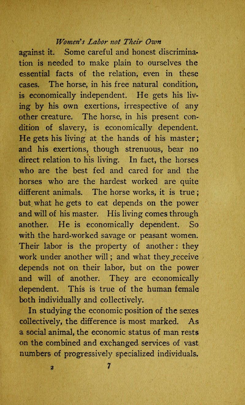 Women’s Labor not Their Own against it. Some careful and honest discrimina- tion is needed to make plain to ourselves the essential facts of the relation, even in these cases. The horse, in his free natural condition, is economically independent. He gets his liv- ing by his own exertions, irrespective of any other creature. The horse, in his present con- dition of slavery, is economically dependent. He gets his living at the hands of his master; and his exertions, though strenuous, bear no direct relation to his living. In fact, the horses who are the best fed and cared for and the horses who are the hardest worked are quite different animals. The horse works, it is true ; but, what he gets to eat depends on the power and will of his master. His living comes through another. He is economically dependent. So with the hard-worked savage or peasant women. Their labor is the property of another: they work under another will; and what they jeceive depends not on their labor, but on the power and will of another. They are economically dependent. This is true of the human female both individually and collectively. In studying the economic position of the sexes collectively, the difference is most marked. As a social animal, the economic status of man rests on the combined and exchanged services of vast numbers of progressively specialized individuals.