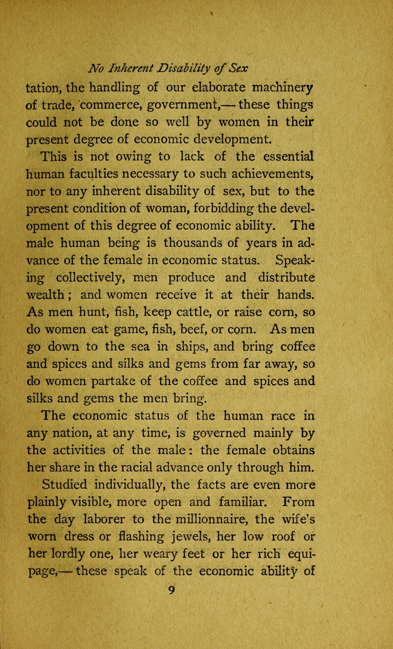 No Inherent Disability of Sex tation, the handling of our elaborate machinery of trade, commerce, government,— these things could not be done so well by women in their present degree of economic development. This is not owing to lack of the essential human faculties necessary to such achievements, nor to any inherent disability of sex, but to the present condition of woman, forbidding the devel- opment of this degree of economic ability. The male human being is thousands of years in ad- vance of the female in economic status. Speak- ing collectively, men produce and distribute wealth; and women receive it at their hands. As men hunt, fish, keep cattle, or raise com, so do women eat game, fish, beef, or corn. As men go down to the sea in ships, and bring coffee and spices and silks and gems from far away, so do women partake of the coffee and spices and silks and gems the men bring. The economic status of the human race in any nation, at any time, is governed mainly by the activities of the male: the female obtains her share in the racial advance only through him. Studied individually, the facts are even more plainly visible, more open and familiar. From the day laborer to the millionnaire, the wife’s worn dress or flashing jewels, her low roof or her lordly one, her weary feet or her rich equi- page,—-these speak of the economic ability of