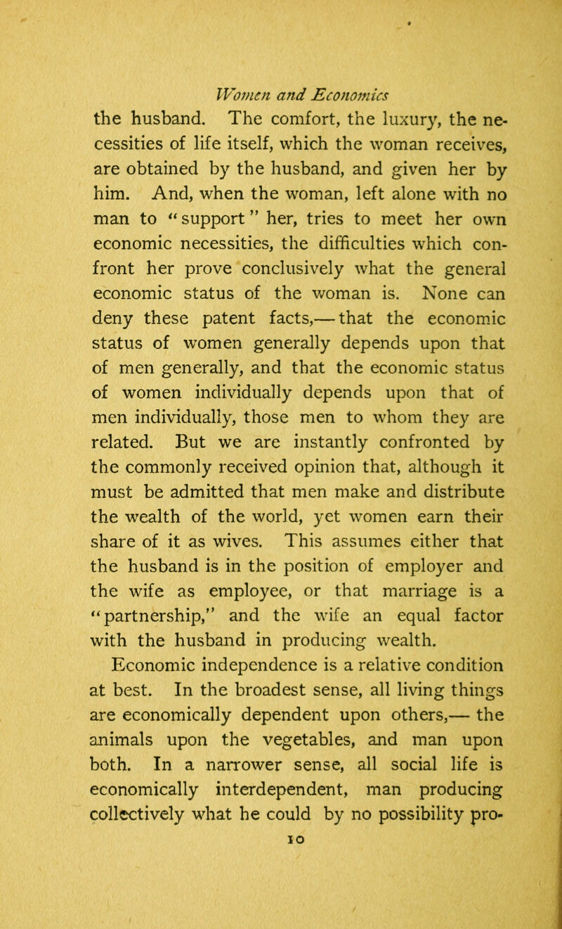 the husband. The comfort, the luxury, the ne- cessities of life itself, which the woman receives, are obtained by the husband, and given her by him. And, when the woman, left alone with no man to “ support ” her, tries to meet her own economic necessities, the difficulties which con- front her prove conclusively what the general economic status of the woman is. None can deny these patent facts,— that the economic status of women generally depends upon that of men generally, and that the economic status of women individually depends upon that of men individually, those men to whom they are related. But we are instantly confronted by the commonly received opinion that, although it must be admitted that men make and distribute the wealth of the world, yet women earn their share of it as wives. This assumes either that the husband is in the position of employer and the wife as employee, or that marriage is a “partnership,” and the wife an equal factor with the husband in producing wealth. Economic independence is a relative condition at best. In the broadest sense, all living things are economically dependent upon others,— the animals upon the vegetables, and man upon both. In a narrower sense, all social life is economically interdependent, man producing collectively what he could by no possibility pro-