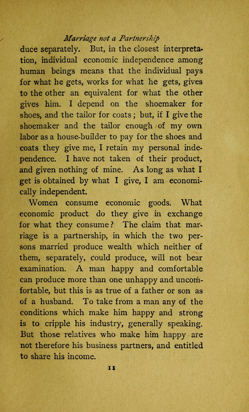 Marriage not a Partnership duce separately. But, in the closest interpreta- tion, individual economic independence among human beings means that the individual pays for what he gets, works for what he gets, gives to the other an equivalent for what the other gives him. I depend on the shoemaker for shoes, and the tailor for coats; but, if I give the shoemaker and the tailor enough of my own labor as a house-builder to pay for the shoes and coats they give me, I retain my personal inde- pendence. I have not taken of their product, and given nothing of mine. As long as what I get is obtained by what I give, I am economi- cally independent. Women consume economic goods. What economic product do they give in exchange for what they consume ? The claim that mar- riage is a partnership, in which the two per- sons married produce wealth which neither of them, separately, could produce, will not bear examination. A man happy and comfortable can produce more than one unhappy and uncom- fortable, but this is as true of a father or son as of a husband. To take from a man any of the conditions which make him happy and strong is to cripple his industry, generally speaking. But those relatives who make him happy are not therefore his business partners, and entitled to share his income. xx