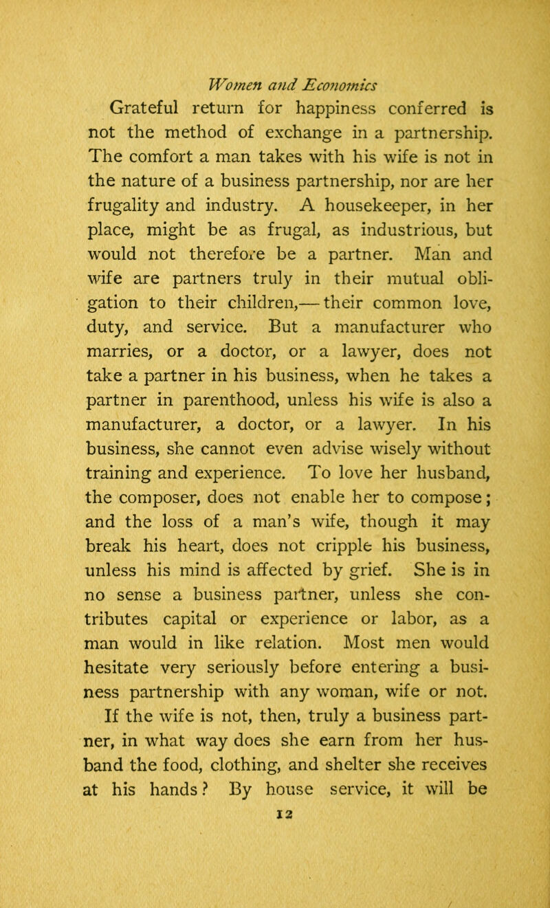 Grateful return for happiness conferred is not the method of exchange in a partnership. The comfort a man takes with his wife is not in the nature of a business partnership, nor are her frugality and industry. A housekeeper, in her place, might be as frugal, as industrious, but would not therefore be a partner. Man and wife are partners truly in their mutual obli- gation to their children,— their common love, duty, and service. But a manufacturer who marries, or a doctor, or a lawyer, does not take a partner in his business, when he takes a partner in parenthood, unless his wife is also a manufacturer, a doctor, or a lawyer. In his business, she cannot even advise wisely without training and experience. To love her husband, the composer, does not enable her to compose; and the loss of a man’s wife, though it may break his heart, does not cripple his business, unless his mind is affected by grief. She is in no sense a business partner, unless she con- tributes capital or experience or labor, as a man would in like relation. Most men would hesitate very seriously before entering a busi- ness partnership with any woman, wife or not. If the wife is not, then, truly a business part- ner, in what way does she earn from her hus- band the food, clothing, and shelter she receives at his hands ? By house service, it will be