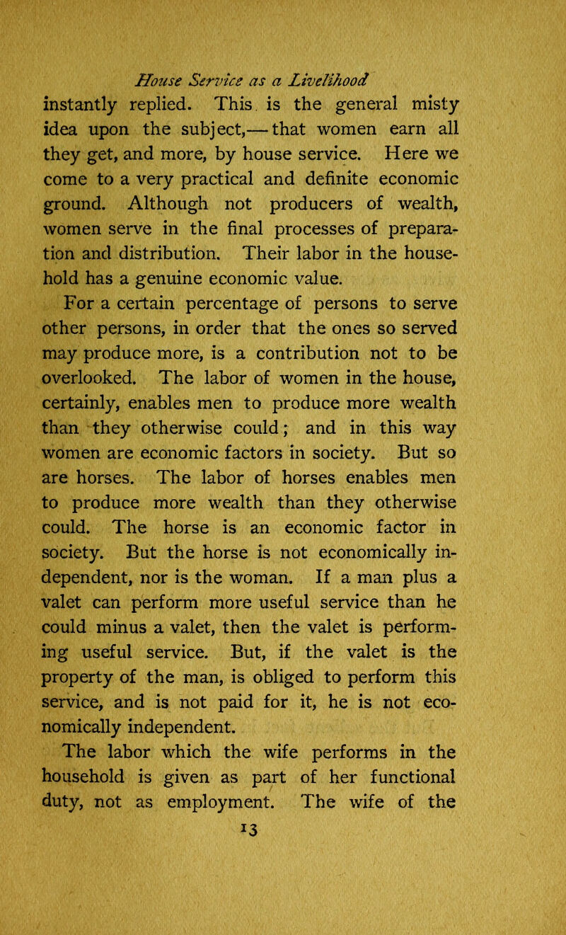 House Service as a Livelihood instantly replied. This is the general misty idea upon the subject,— that women earn all they get, and more, by house service. Here we come to a very practical and definite economic ground. Although not producers of wealth, women serve in the final processes of prepara- tion and distribution. Their labor in the house- hold has a genuine economic value. For a certain percentage of persons to serve other persons, in order that the ones so served may produce more, is a contribution not to be overlooked. The labor of women in the house, certainly, enables men to produce more wealth than they otherwise could; and in this way women are economic factors in society. But so are horses. The labor of horses enables men to produce more wealth than they otherwise could. The horse is an economic factor in society. But the horse is not economically in- dependent, nor is the woman. If a man plus a valet can perform more useful service than he could minus a valet, then the valet is perform- ing useful service. But, if the valet is the property of the man, is obliged to perform this service, and is not paid for it, he is not eco- nomically independent. The labor which the wife performs in the household is given as part of her functional duty, not as employment. The wife of the *3