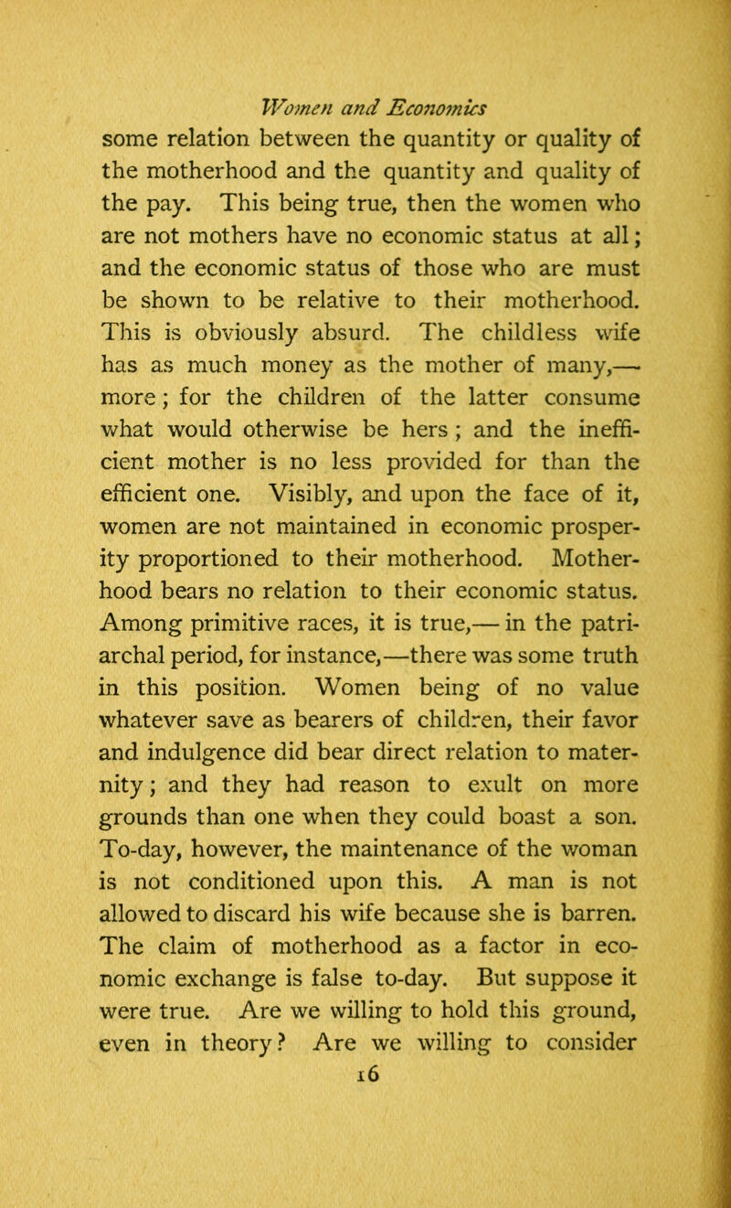 some relation between the quantity or quality of the motherhood and the quantity and quality of the pay. This being true, then the women who are not mothers have no economic status at all; and the economic status of those who are must be shown to be relative to their motherhood. This is obviously absurd. The childless wife has as much money as the mother of many,—• more; for the children of the latter consume what would otherwise be hers; and the ineffi- cient mother is no less provided for than the efficient one. Visibly, and upon the face of it, women are not maintained in economic prosper- ity proportioned to their motherhood. Mother- hood bears no relation to their economic status. Among primitive races, it is true,— in the patri- archal period, for instance,—there was some truth in this position. Women being of no value whatever save as bearers of children, their favor and indulgence did bear direct relation to mater- nity ; and they had reason to exult on more grounds than one when they could boast a son. To-day, however, the maintenance of the woman is not conditioned upon this. A man is not allowed to discard his wife because she is barren. The claim of motherhood as a factor in eco- nomic exchange is false to-day. But suppose it were true. Are we willing to hold this ground, even in theory? Are we willing to consider