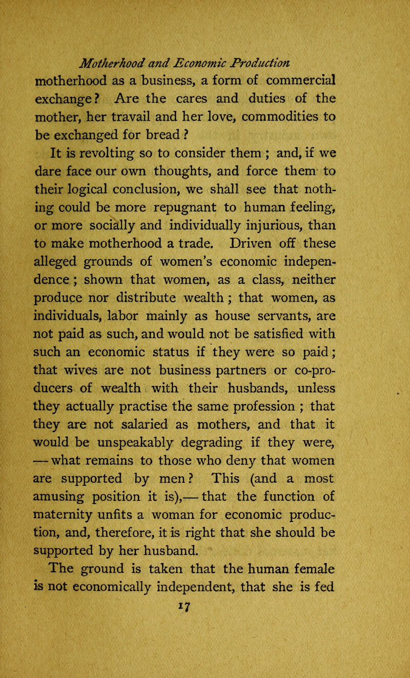 Motherhood and Economic Production motherhood as a business, a form of commercial exchange? Are the cares and duties of the mother, her travail and her love, commodities to be exchanged for bread ? It is revolting so to consider them ; and, if we dare face our own thoughts, and force them to their logical conclusion, we shall see that noth- ing could be more repugnant to human feeling, or more socially and individually injurious, than to make motherhood a trade. Driven off these alleged grounds of women’s economic indepen- dence ; shown that women, as a class, neither produce nor distribute wealth; that women, as individuals, labor mainly as house servants, are not paid as such, and would not be satisfied with such an economic status if they were so paid; that wives are not business partners or co-pro- ducers of wealth with their husbands, unless they actually practise the same profession ; that they are not salaried as mothers, and that it would be unspeakably degrading if they were, — what remains to those who deny that women are supported by men? This (and a most amusing position it is),— that the function of maternity unfits a woman for economic produc- tion, and, therefore, it is right that she should be supported by her husband. The ground is taken that the human female is not economically independent, that she is fed i7