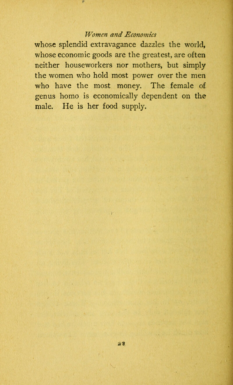 whose splendid extravagance dazzles the world, whose economic goods are the greatest, are often neither houseworkers nor mothers, but simply the women who hold most power over the men who have the most money. The female of genus homo is economically dependent on the male. He is her food supply.