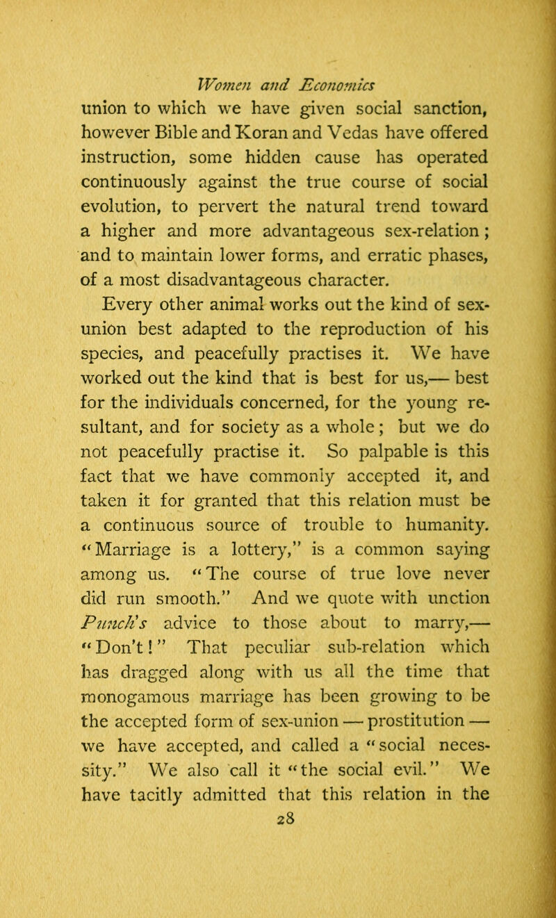 union to which we have given social sanction, however Bible and Koran and Vedas have offered instruction, some hidden cause has operated continuously against the true course of social evolution, to pervert the natural trend toward a higher and more advantageous sex-relation; and to maintain lower forms, and erratic phases, of a most disadvantageous character. Every other animal works out the kind of sex- union best adapted to the reproduction of his species, and peacefully practises it. We have worked out the kind that is best for us,— best for the individuals concerned, for the young re- sultant, and for society as a whole; but we do not peacefully practise it. So palpable is this fact that we have commonly accepted it, and taken it for granted that this relation must be a continuous source of trouble to humanity. “ Marriage is a lottery,” is a common saying among us. “The course of true love never did run smooth.” And we quote with unction Punch's advice to those about to marry,— “ Don't! ” That peculiar sub-relation which has dragged along with us all the time that monogamous marriage has been growing to be the accepted form of sex-union — prostitution — we have accepted, and called a “social neces- sity.” We also call it “the social evil.” We have tacitly admitted that this relation in the