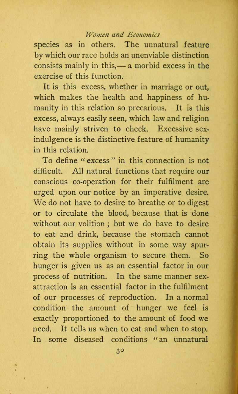 species as in others. The unnatural feature by which our race holds an unenviable distinction consists mainly in this,— a morbid excess in the exercise of this function. It is this excess, whether in marriage or out, which makes the health and happiness of hu- manity in this relation so precarious. It is this excess, always easily seen, which law and religion have mainly striven to check. Excessive sex- indulgence is the distinctive feature of humanity in this relation. To define “excess” in this connection is not difficult. All natural functions that require our conscious co-operation for their fulfilment are urged upon our notice by an imperative desire. We do not have to desire to breathe or to digest or to circulate the blood, because that is done without our volition ; but we do have to desire to eat and drink, because the stomach cannot obtain its supplies without in some way spur- ring the whole organism to secure them. So hunger is given us as an essential factor in our process of nutrition. In the same manner sex- attraction is an essential factor in the fulfilment of our processes of reproduction. In a normal condition the amount of hunger we feel is exactly proportioned to the amount of food we need. It tells us when to eat and when to stop. In some diseased conditions “an unnatural 3°