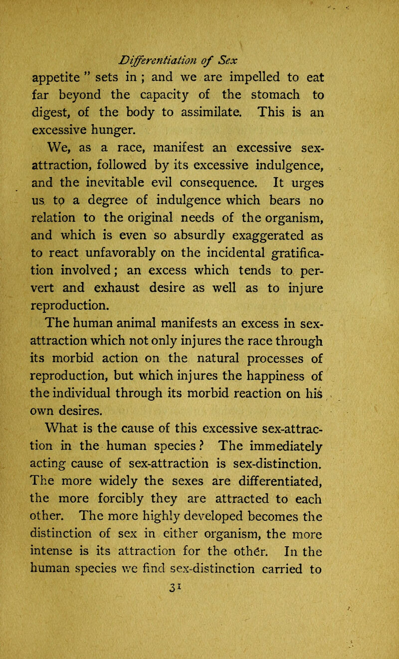 Differentiation of Sex appetite ” sets in ; and we are impelled to eat far beyond the capacity of the stomach to digest, of the body to assimilate. This is an excessive hunger. We, as a race, manifest an excessive sex- attraction, followed by its excessive indulgence, and the inevitable evil consequence. It urges us to a degree of indulgence which bears no relation to the original needs of the organism, and which is even so absurdly exaggerated as to react unfavorably on the incidental gratifica- tion involved; an excess which tends to per- vert and exhaust desire as well as to injure reproduction. The human animal manifests an excess in sex- attraction which not only injures the race through its morbid action on the natural processes of reproduction, but which injures the happiness of the individual through its morbid reaction on his own desires. What is the cause of this excessive sex-attrac- tion in the human species? The immediately acting cause of sex-attraction is sex-distinction. The more widely the sexes are differentiated, the more forcibly they are attracted to each other. The more highly developed becomes the distinction of sex in either organism, the more intense is its attraction for the oth£r. In the human species we find sex-distinction carried to 3*