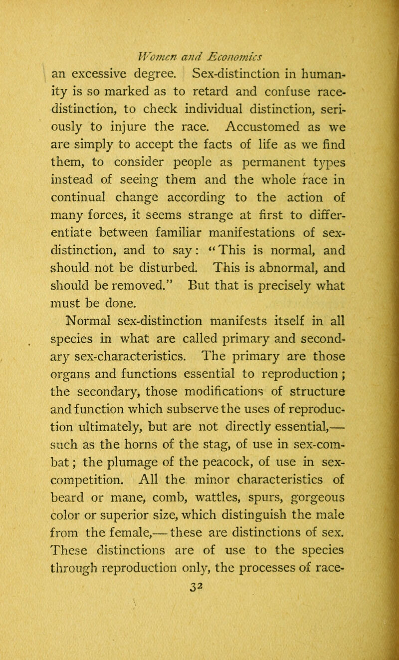 an excessive degree. Sex-distinction in human- ity is so marked as to retard and confuse race- distinction, to check individual distinction, seri- ously to injure the race. Accustomed as we are simply to accept the facts of life as we find them, to consider people as permanent t)^pes instead of seeing them and the whole face in continual change according to the action of many forces, it seems strange at first to differ- entiate between familiar manifestations of sex- distinction, and to say: “ This is normal, and should not be disturbed. This is abnormal, and should be removed.” But that is precisely what must be done. Normal sex-distinction manifests itself in all species in what are called primary and second- ary sex-characteristics. The primary are those organs and functions essential to reproduction; the secondary, those modifications of structure and function which subserve the uses of reproduc- tion ultimately, but are not directly essential,— such as the horns of the stag, of use in sex-com- bat ; the plumage of the peacock, of use in sex- competition. All the. minor characteristics of beard or mane, comb, wattles, spurs, gorgeous color or superior size, which distinguish the male from the female,— these are distinctions of sex. These distinctions are of use to the species through reproduction only, the processes of race-