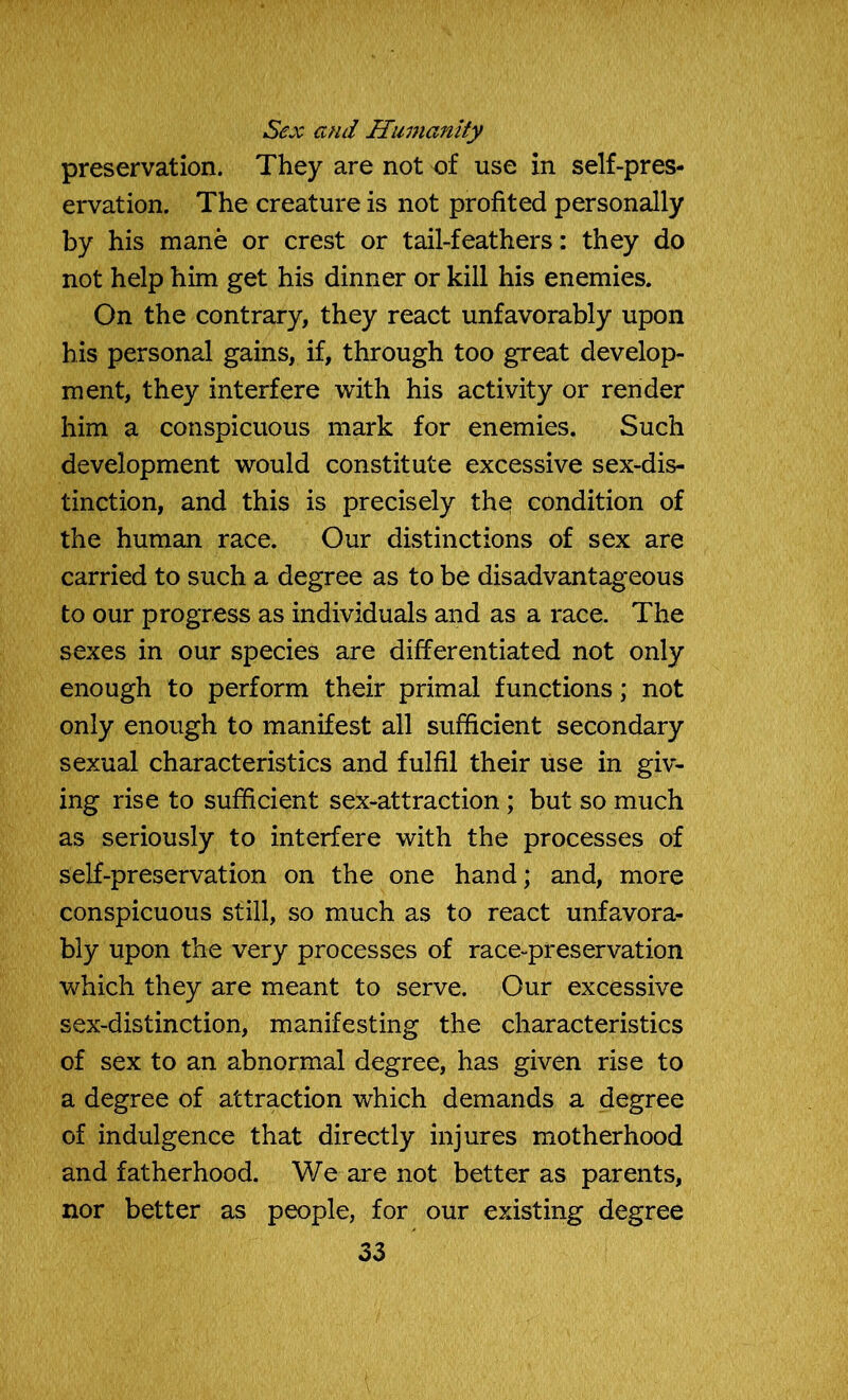 Sex and Humanity preservation. They are not of use in self-pres- ervation. The creature is not profited personally by his mane or crest or tail-feathers: they do not help him get his dinner or kill his enemies. On the contrary, they react unfavorably upon his personal gains, if, through too great develop- ment, they interfere with his activity or render him a conspicuous mark for enemies. Such development would constitute excessive sex-dis- tinction, and this is precisely the condition of the human race. Our distinctions of sex are carried to such a degree as to be disadvantageous to our progress as individuals and as a race. The sexes in our species are differentiated not only enough to perform their primal functions; not only enough to manifest all sufficient secondary sexual characteristics and fulfil their use in giv- ing rise to sufficient sex-attraction ; but so much as seriously to interfere with the processes of self-preservation on the one hand; and, more conspicuous still, so much as to react unfavora- bly upon the very processes of race-preservation which they are meant to serve. Our excessive sex-distinction, manifesting the characteristics of sex to an abnormal degree, has given rise to a degree of attraction which demands a degree of indulgence that directly injures motherhood and fatherhood. We are not better as parents, nor better as people, for our existing degree