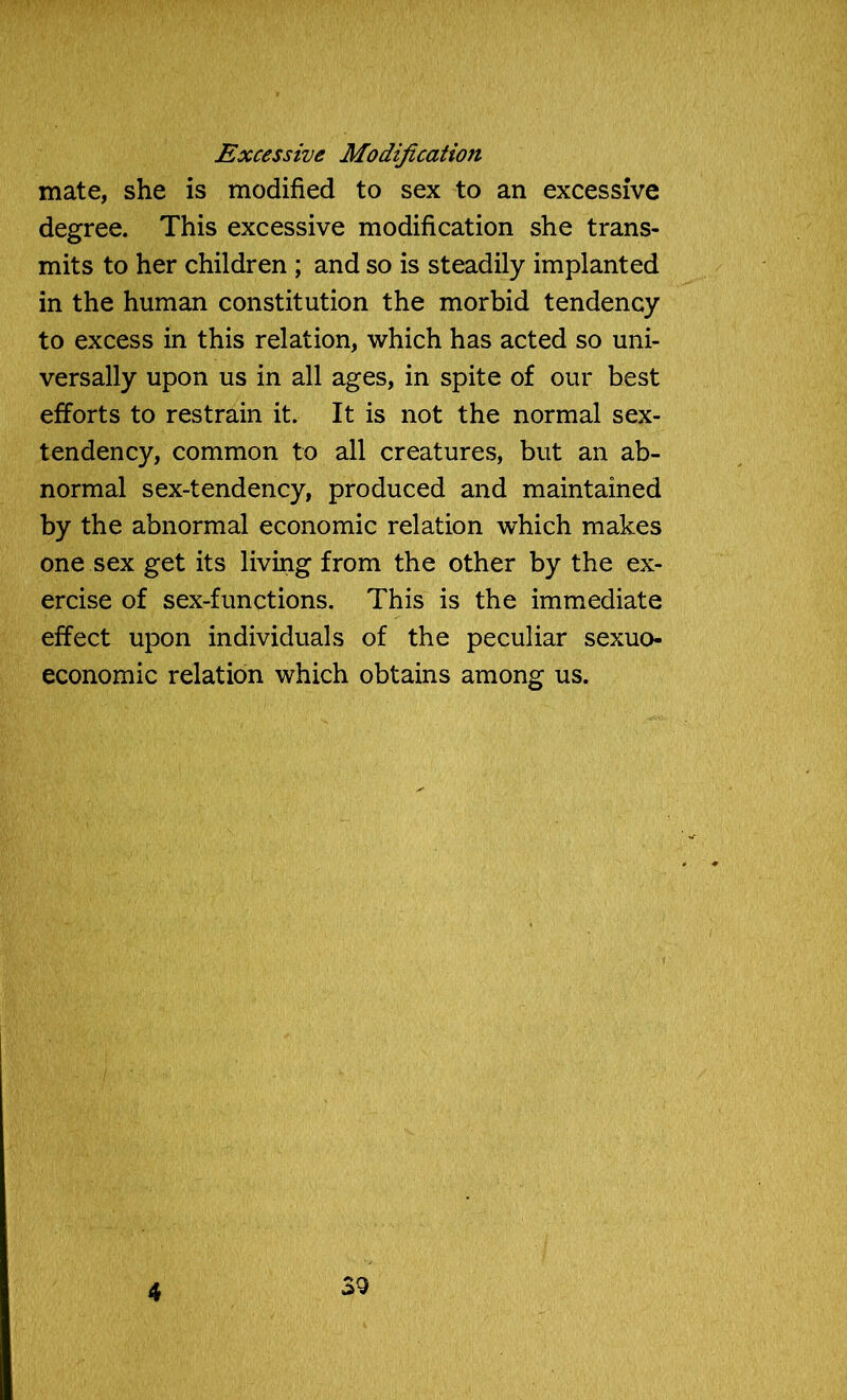 Excessive Modification mate, she is modified to sex to an excessive degree. This excessive modification she trans- mits to her children ; and so is steadily implanted in the human constitution the morbid tendency to excess in this relation, which has acted so uni- versally upon us in all ages, in spite of our best efforts to restrain it. It is not the normal sex- tendency, common to all creatures, but an ab- normal sex-tendency, produced and maintained by the abnormal economic relation which makes one sex get its living from the other by the ex- ercise of sex-functions. This is the immediate effect upon individuals of the peculiar sexuo- economic relation which obtains among us. 4