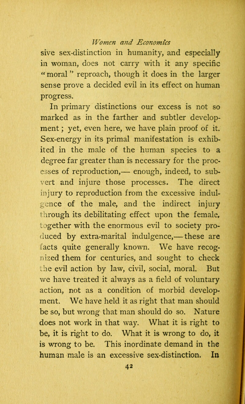 sive sex-distinction in humanity, and especially in woman, does not carry with it any specific “ moral ” reproach, though it does in the larger sense prove a decided evil in its effect on human progress. In primary distinctions our excess is not so marked as in the farther and subtler develop- ment ; yet, even here, we have plain proof of it. Sex-energy in its primal manifestation is exhib- ited in the male of the human species to a degree far greater than is necessary for the proc- esses of reproduction,— enough, indeed, to sub- vert and injure those processes. The direct injury to reproduction from the excessive indul- gence of the male, and the indirect injury through its debilitating effect upon the female, together with the enormous evil to society pro- duced by extra-marital indulgence,— these are facts quite generally known. We have recog- nized them for centuries, and sought to check the evil action by law, civil, social, moral. But we have treated it always as a field of voluntary action, not as a condition of morbid develop- ment. We have held it as right that man should be so, but wrong that man should do so. Nature does not work in that way. What it is right to be, it is right to do. What it is wrong to do, it is wrong to be. This inordinate demand in the human male is an excessive sex-distinction. In