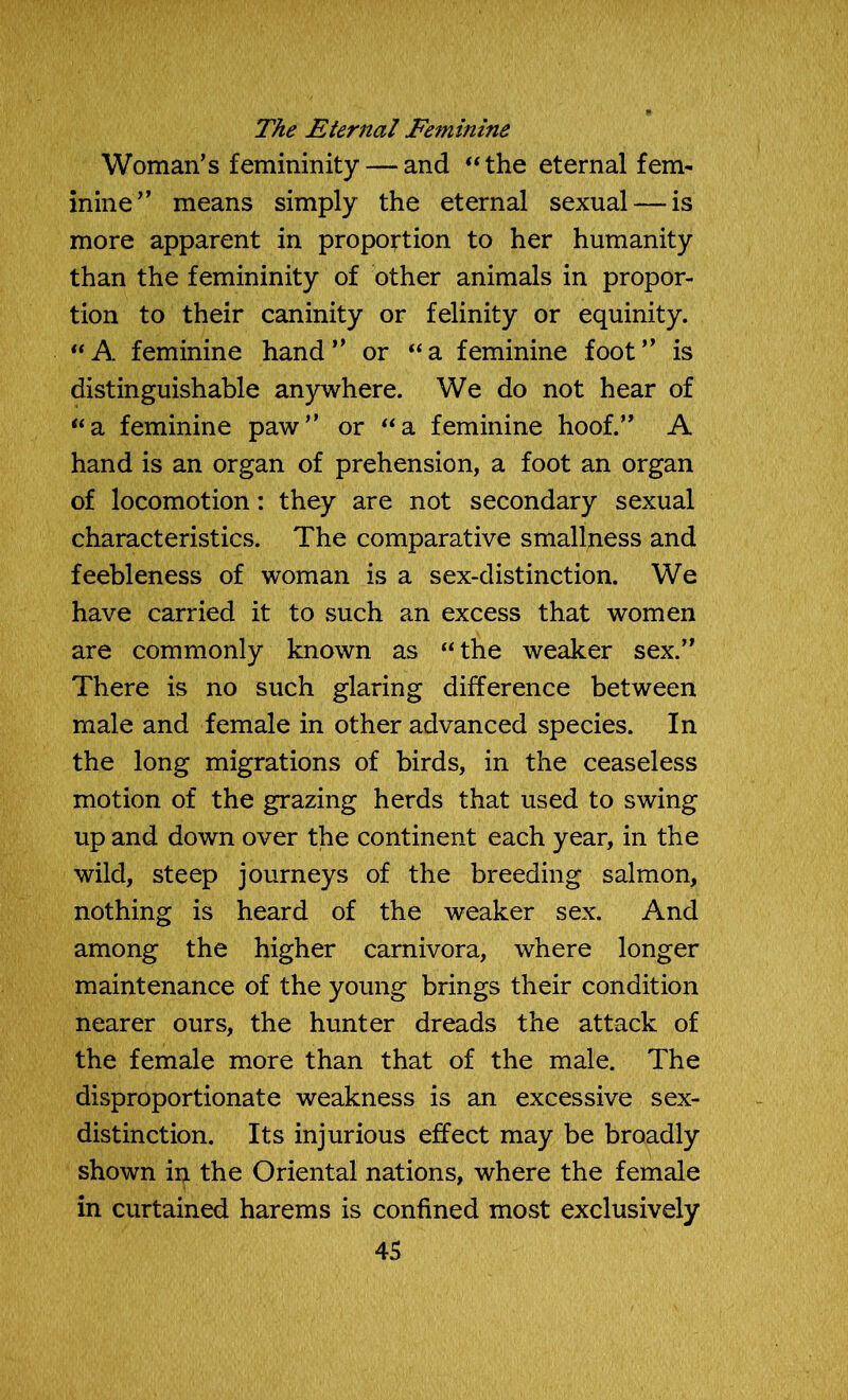 The Eternal Feminine Woman’s femininity — and “the eternal fem- inine” means simply the eternal sexual — is more apparent in proportion to her humanity than the femininity of other animals in propor- tion to their caninity or felinity or equinity. “A. feminine hand” or “a feminine foot” is distinguishable anywhere. We do not hear of “a feminine paw” or “a feminine hoof.” A hand is an organ of prehension, a foot an organ of locomotion: they are not secondary sexual characteristics. The comparative smallpess and feebleness of woman is a sex-distinction. We have carried it to such an excess that women are commonly known as “the weaker sex.” There is no such glaring difference between male and female in other advanced species. In the long migrations of birds, in the ceaseless motion of the grazing herds that used to swing up and down over the continent each year, in the wild, steep journeys of the breeding salmon, nothing is heard of the weaker sex. And among the higher carnivora, where longer maintenance of the young brings their condition nearer ours, the hunter dreads the attack of the female more than that of the male. The disproportionate weakness is an excessive sex- distinction. Its injurious effect may be broadly shown in the Oriental nations, where the female in curtained harems is confined most exclusively