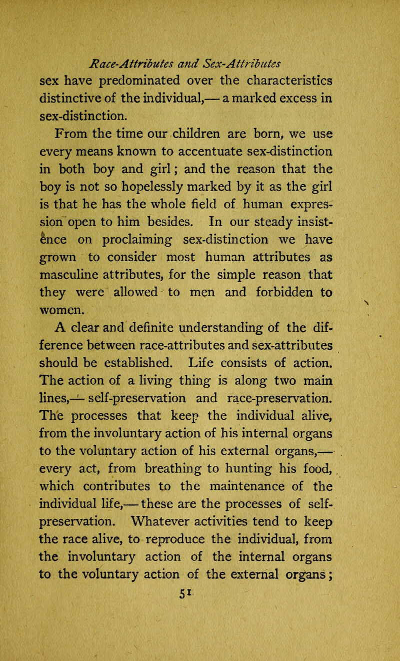 Race-Attributes and Sex-Attributes sex have predominated over the characteristics distinctive of the individual,— a marked excess in sex-distinction. From the time our children are born, we use every means known to accentuate sex-distinction in both boy and girl; and the reason that the boy is not so hopelessly marked by it as the girl is that he has the whole field of human expres- sion open to him besides. In our steady insist- ence on proclaiming sex-distinction we have grown to consider most human attributes as masculine attributes, for the simple reason that they were allowed to men and forbidden to women. A clear and definite understanding of the dif- ference between race-attributes and sex-attributes should be established. Life consists of action. The action of a living thing is along two main lines,— self-preservation and race-preservation. The processes that keep the individual alive, from the involuntary action of his internal organs to the voluntary action of his external organs,— every act, from breathing to hunting his food, which contributes to the maintenance of the individual life,—-these are the processes of self- preservation. Whatever activities tend to keep the race alive, to reproduce the individual, from the involuntary action of the internal organs to the voluntary action of the external organs;