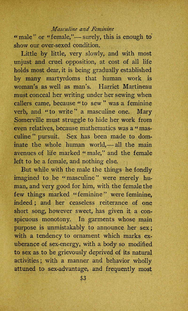 Masculine and Feminine “male” or “female,”—surely, this is enough to’ show our over-sexed condition. Little by little, very slowly, and with most unjust and cruel opposition, at cost of all life holds most dear, it is being gradually established by many martyrdoms that human work is woman’s as well as man’s. Harriet Martineau must conceal her writing under her sewing when callers came, because “ to sew ” was a feminine verb, and “to write” a masculine one. Mary Somerville must struggle to hide her work from even relatives, because mathematics was a “mas- culine ” pursuit. Sex has been made to dom- inate the whole human world,— all the main avenues of life marked “ male,” and the female left to be a female, and nothing else. But while with the male the things he fondly imagined to be “masculine” were merely hu- man, and very good for him, with the female the few things marked “feminine” were feminine, indeed; and her ceaseless reiterance of one short song, however sweet, has given it a con- spicuous monotony. In garments whose main purpose is unmistakably to announce her sex; with a tendency to ornament which marks ex- uberance of sex-energy, with a body so modified to sex as to be grievously deprived of its natural activities; with a manner and behavior wholly attuned to sex-advantage, and frequently most