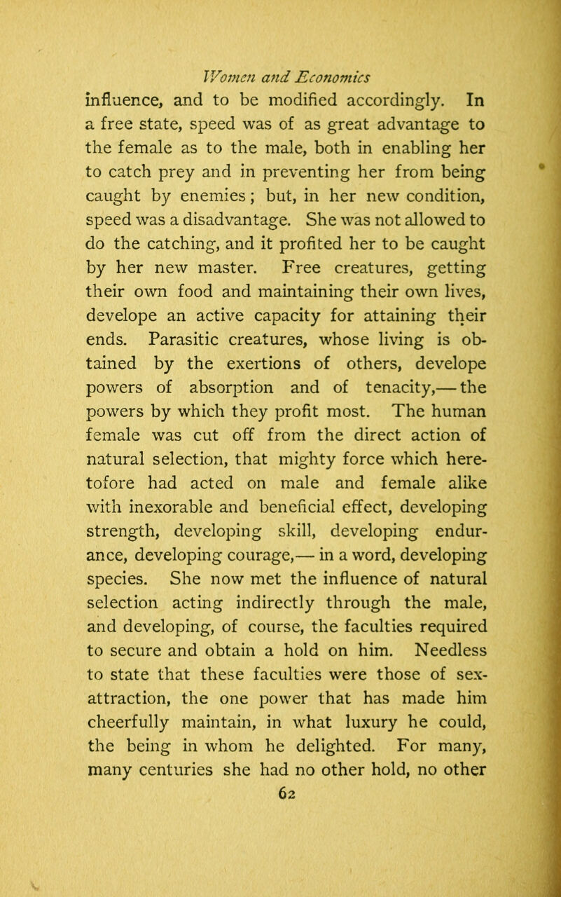 influence, and to be modified accordingly. In a free state, speed was of as great advantage to the female as to the male, both in enabling her to catch prey and in preventing her from being caught by enemies; but, in her new condition, speed was a disadvantage. She was not allowed to do the catching, and it profited her to be caught by her new master. Free creatures, getting their own food and maintaining their own lives, develope an active capacity for attaining their ends. Parasitic creatures, whose living is ob- tained by the exertions of others, develope powers of absorption and of tenacity,— the powers by which they profit most. The human female was cut off from the direct action of natural selection, that mighty force which here- tofore had acted on male and female alike with inexorable and beneficial effect, developing strength, developing skill, developing endur- ance, developing courage,— in a word, developing species. She now met the influence of natural selection acting indirectly through the male, and developing, of course, the faculties required to secure and obtain a hold on him. Needless to state that these faculties were those of sex- attraction, the one power that has made him cheerfully maintain, in what luxury he could, the being in whom he delighted. For many, many centuries she had no other hold, no other