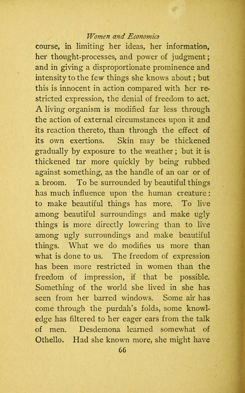 course, in limiting her ideas, her information, her thought-processes, and power of judgment; and in giving a disproportionate prominence and intensity to the few things she knows about; but this is innocent in action compared with her re- stricted expression, the denial of freedom to act. A living organism is modified far less through the action of external circumstances upon it and its reaction thereto, than through the effect of its own exertions. Skin may be thickened gradually by exposure to the weather; but it is thickened iar more quickly by being rubbed against something, as the handle of an oar or of a broom. To be surrounded by beautiful things has much influence upon the human creature: to make beautiful things has more. To live among beautiful surroundings and make ugly things is more directly lowering than to live among ugly surroundings and make beautiful things. What we do modifies us more than what is done to us. The freedom of expression has been more restricted in women than the freedom of impression, if that be possible. Something of the world she lived in she has seen from her barred windows. Some air has come through the purdah’s folds, some knowl- edge has filtered to her eager ears from the talk of men. Desdemona learned somewhat of Othello. Had she known more, she might have