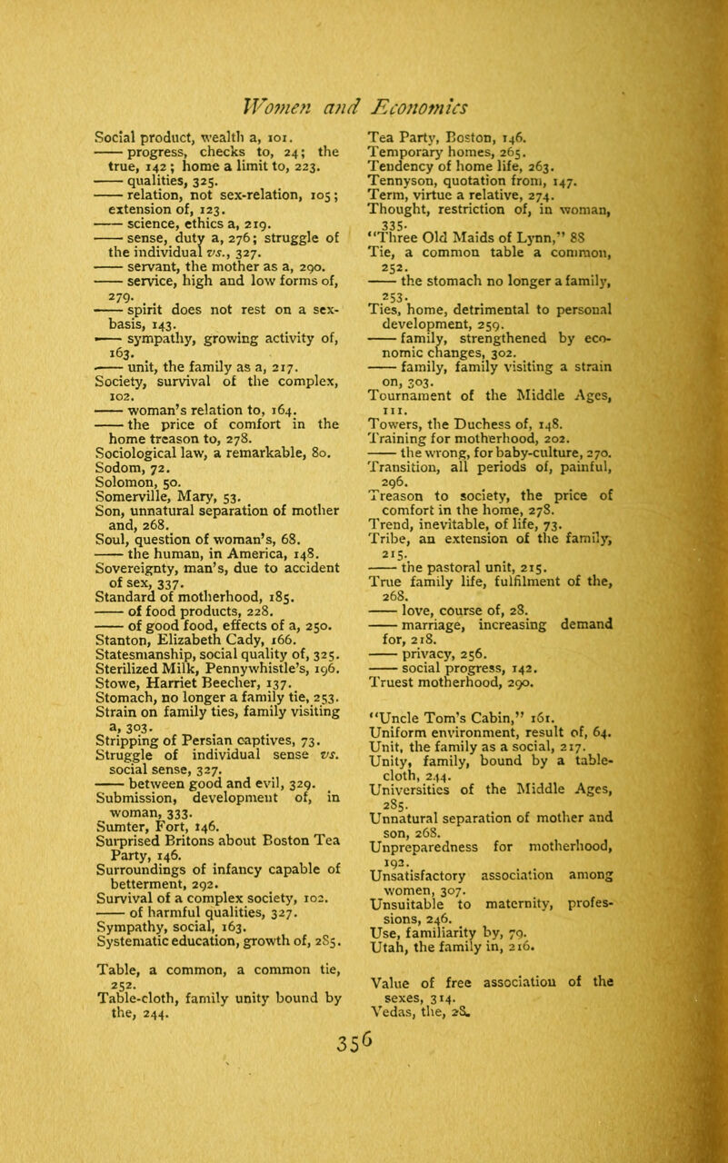 Social product, wealth a, ioi. progress, checks to, 24; the true, 142; home a limit to, 223. qualities, 325. relation, not sex-relation, 105; extension of, 123. science, ethics a, 219. sense, duty a, 276; struggle of the individual vs., 327. servant, the mother as a, 290. service, high and low forms of, 279- . . , spint does not rest on a sex- basis, 143. —— sympathy, growing activity of, 163. • unit, the family as a, 217. Society, survival of the complex, 102. woman’s relation to, 164. the price of comfort in the home treason to, 278. Sociological law, a remarkable, 80. Sodom, 72. Solomon, 50. Somerville, Mary, 53. Son, unnatural separation of mother and, 268. Soul, question of woman’s, 68. the human, in America, 148. Sovereignty, man’s, due to accident of sex, 337. Standard of motherhood, 185. of food products, 228. of good food, effects of a, 250. Stanton, Elizabeth Cady, 166. Statesmanship, social quality of, 325. Sterilized Milk, Pennywhistle’s, 196. Stowe, Harriet Beecher, 137. Stomach, no longer a family tie, 253. Strain on family ties, family visiting a, 3°3- Stripping of Persian captives, 73. Struggle of individual sense vs. social sense, 327. between good and evil, 329. Submission, development of, in woman, 333. Sumter, Fort, 146. Surprised Britons about Boston Tea Party, 146. Surroundings of infancy capable of betterment, 292. Survival of a complex society, 102. of harmful qualities, 327. Sympathy, social, 163. Systematic education, growth of, 2S5. Tea Party, Boston, 146. Temporary homes, 265. Tendency of home life, 263. Tennyson, quotation from, 147. Term, virtue a relative, 274. Thought, restriction of, in woman, 335- “Three Old Maids of Lynn,” 8S Tie, a common table a common, 252. the stomach no longer a family, 253- Ties, home, detrimental to personal development, 259. family, strengthened by eco- nomic changes, 302. family, family visiting a strain on, 303. Tournament of the Middle Ages, hi. Towers, the Duchess of, 148. Training for motherhood, 202. the wrong, for baby-culture, 270. Transition, all periods of, painful, 296. Treason to society, the price of comfort in the home, 278. Trend, inevitable, of life, 73. Tribe, an extension of the family, 215- the pastoral unit, 215. True family life, fulfilment of the, 268. love, course of, 28. marriage, increasing demand for, 218. privacy, 256. social progress, 142. Truest motherhood, 290. “Uncle Tom’s Cabin,” 161. Uniform environment, result of, 64. Unit, the family as a social, 217. Unity, family, bound by a table- cloth, 244. Universities of the Middle Ages, 285. Unnatural separation of mother and son, 268. Unpreparedness for motherhood, 192. . . Unsatisfactory association among women, 307. Unsuitable to maternity, profes- sions, 246. Use, familiarity by, 79. Utah, the family in, 216. Table, a common, a common tie, 252. Table-cloth, family unity bound by the, 244. Value of free association of the sexes, 314. Vedas, the, 2S.