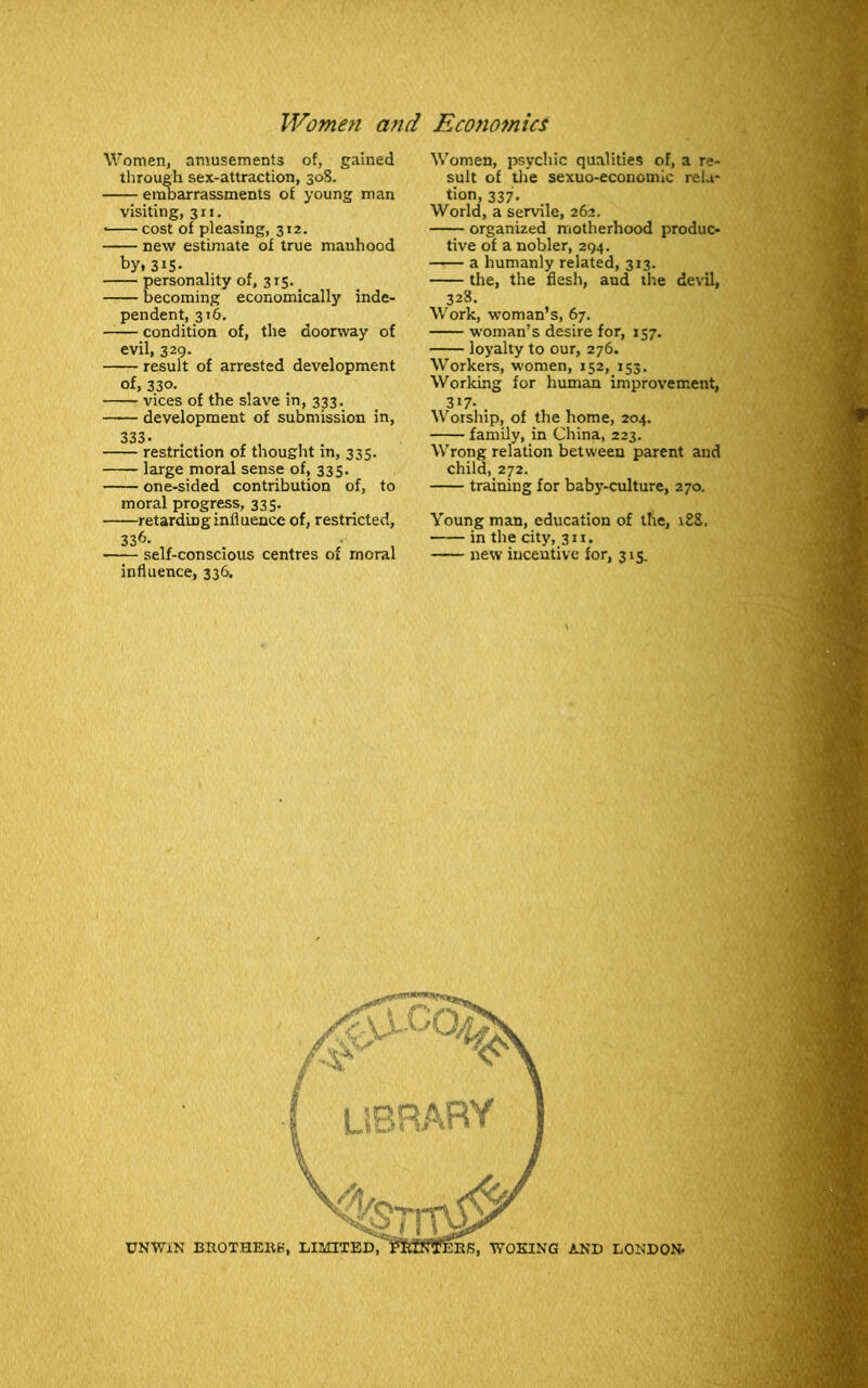 Women, amusements of, gained through sex-attraction, 308. embarrassments of young man visiting, 311. • cost of pleasing, 312. new estimate of true manhood by,315- personality of, 315. becoming economically inde- pendent, 316. condition of, the doorway of evil, 329. result of arrested development of, 330- vices of the slave in, 333. development of submission in, 333- . . restriction of thought m, 335. large moral sense of, 335. one-sided contribution of, to moral progress, 335. retarding influence of, restricted, 336. self-conscious centres of moral influence, 336. Women, psychic qualities of, a re- sult of the sexuo-economic rela- tion, 337. World, a servile, 262. organized motherhood produc- tive of a nobler, 294. a humanly related, 313. the, the flesh, and the devil, 328. Work, woman’s, 67. woman’s desire for, 157. loyalty to our, 276. Workers, women, 152, 153. Working for human improvement, 317- Worship, of the home, 204. family, in China, 223. Wrong relation between parent and child, 272. training for baby-culture, 270. Young man, education of the, 188, in the city, 311. new incentive for, 315.