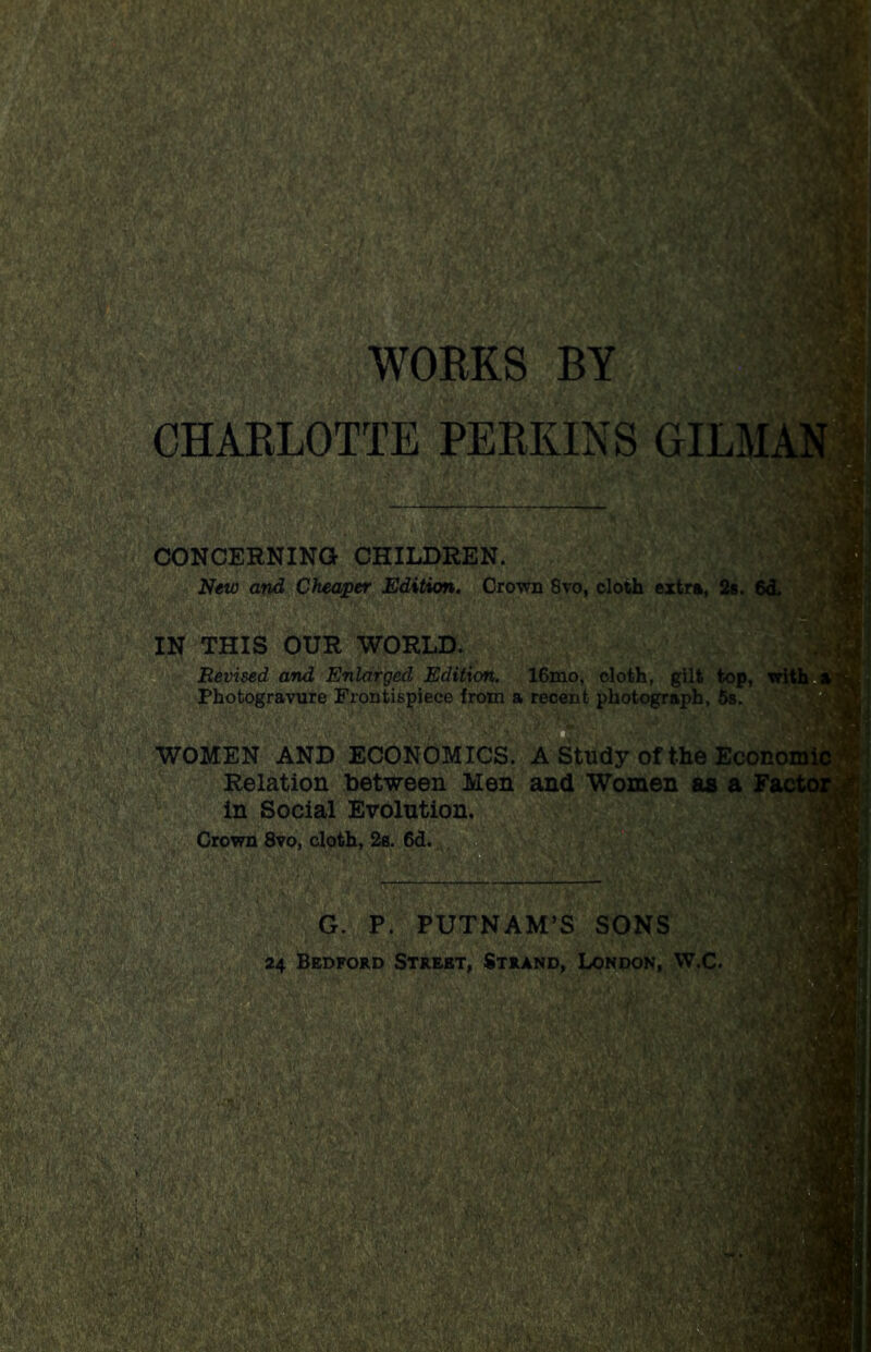 WOBKS BY CHARLOTTE PERKINS GIL mm® CONCERNING CHILDREN. New and Cheaper Edition. Crown 8vo, cloth extra, 2s. 6d. IN THIS OUR WORLD. Revised and Enlarged Edition. 16mo, cloth, gilt top, Photogravure Frontispiece from a recent photograph, 5s. WOMEN AND ECONOMICS. A Study of the Econoi Relation between Men and Women as a in Social Evolution. Crown 8vo, cloth, 2a. 6d. G. P. PUTNAM’S SONS 24 Bedford Street, Strand, London, W.C. aampp ■ sf&g; | ‘MB''