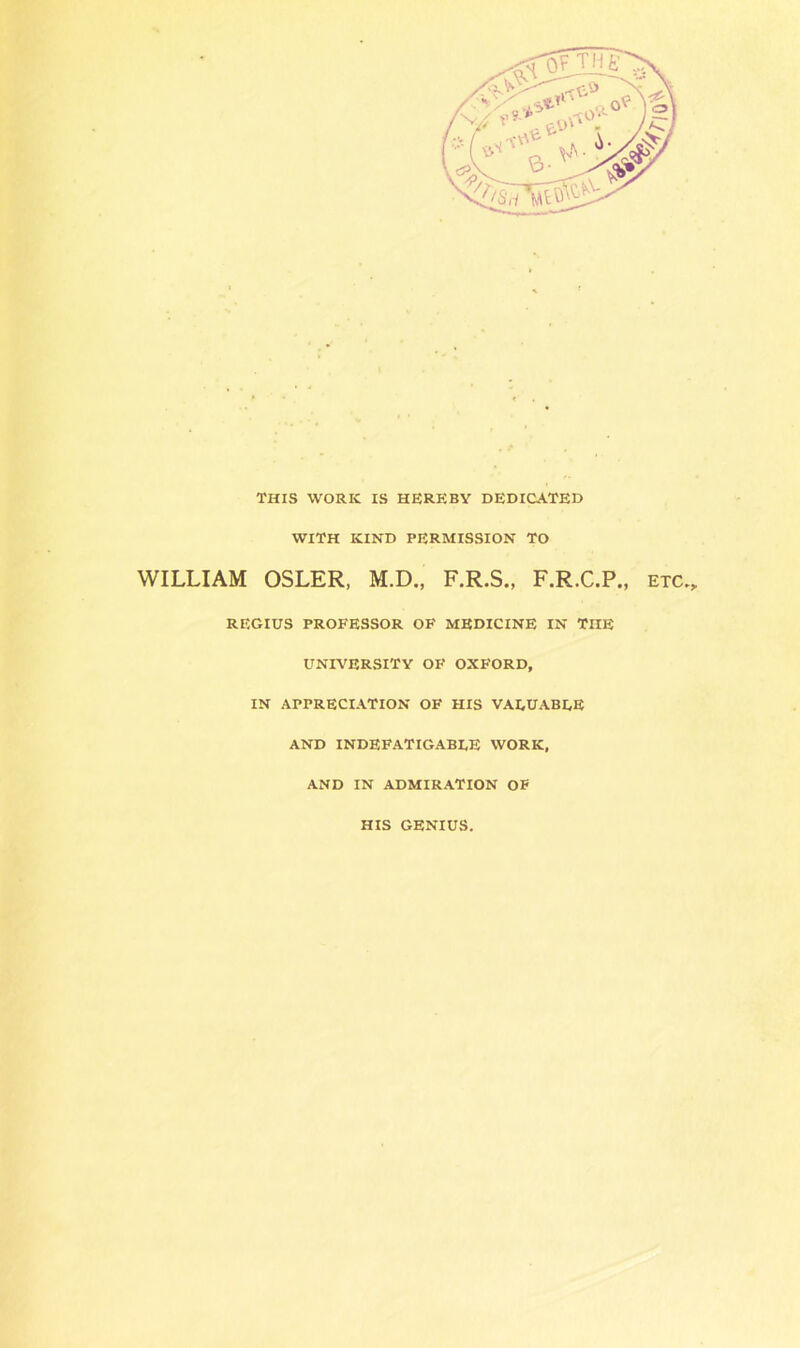 THIS WORK IS HEREBY DEDICATED WITH KIND PERMISSION TO WILLIAM OSLER, M.D., F.R.S., F.R.C.P., etc., REGIUS PROFESSOR OF MEDICINE IN TnE UNIVERSITY OF OXFORD, IN APPRECIATION OF HIS VALUABLE AND INDEFATIGABLE WORK, AND IN ADMIRATION OF HIS GENIUS