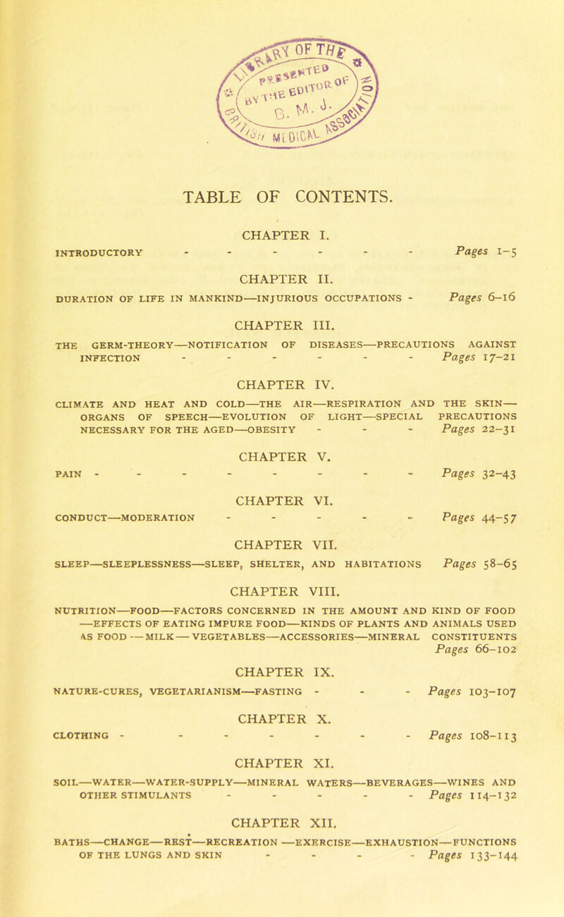 TABLE OF CONTENTS. CHAPTER I. introductory ...... Pages 1-5 CHAPTER II. DURATION OF LIFE IN MANKIND INJURIOUS OCCUPATIONS - Pages 6-l6 CHAPTER III. THE GERM-THEORY—NOTIFICATION OF DISEASES PRECAUTIONS AGAINST infection ...... Pages 17-21 CHAPTER IV. CLIMATE AND HEAT AND COLD THE AIR—RESPIRATION AND THE SKIN ORGANS OF SPEECH EVOLUTION OF LIGHT SPECIAL PRECAUTIONS NECESSARY FOR THE AGED OBESITY ... Pages 22-$\ CHAPTER V. PAIN -------- CHAPTER VI. CONDUCT MODERATION ...... CHAPTER VII. SLEEP—SLEEPLESSNESS SLEEP, SHELTER, AND HABITATIONS Pages 32-43 Pages 44-57 Pages 58-65 CHAPTER VIII. NUTRITION FOOD FACTORS CONCERNED IN THE AMOUNT AND KIND OF FOOD EFFECTS OF EATING IMPURE FOOD KINDS OF PLANTS AND ANIMALS USED AS FOOD — MILK VEGETABLES—ACCESSORIES MINERAL CONSTITUENTS Pages 66-102 CHAPTER IX. NATURE-CURES, VEGETARIANISM FASTING ... Pages IO3-IO7 CLOTHING CHAPTER X. Pages 108-113 CHAPTER XI. SOIL—WATER WATER-SUPPLY MINERAL WATERS—BEVERAGES—WINES AND other stimulants ..... Pages 114-132 CHAPTER XII. BATHS—CHANGE—REST—RECREATION EXERCISE—EXHAUSTION—FUNCTIONS OF THE LUNGS AND SKIN ... . Pages I33-I44