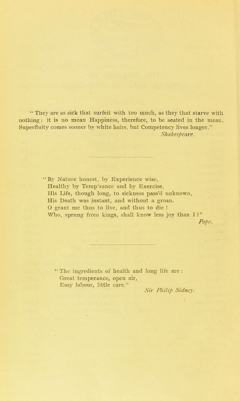 “ They are as sick that surfeit with too much, as they that starve with nothing: it is no mean Happiness, therefore, to be seated in the mean. Superfluity comes sooner by white hairs, but Competency lives longer.” Shakespeare. “ By Nature honest, by Experience wise, Healthy by Temp’rance and by Exercise, His Life, though long, to sickness pass’d unknown, His Death was instant, and without a groan. O grant me thus to live, and thus to die ! Who, sprung from kings, shall know less joy than I?” Pope. “The ingredients of health and long life are : Great temperance, open air, Easy labour, little care.” Sir Philip Sidney.