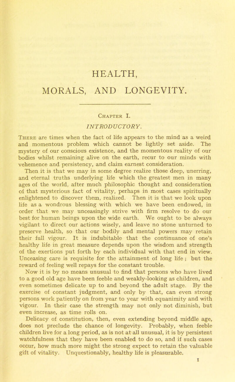 HEALTH, MORALS, AND LONGEVITY. Chapter I. INTRODUCTORY. There are times when the fact of life appears to the mind as a weird and momentous problem which cannot be lightly set aside. The mystery of our conscious existence, and the momentous reality of our bodies whilst remaining alive on the earth, recur to our minds with vehemence and persistency, and claim earnest consideration. Then it is that we may in some degree realize those deep, unerring, and eternal truths underlying life which the greatest men in many ages of the world, after much philosophic thought and consideration of that mysterious fact of vitality, perhaps in most cases spiritually enlightened to discover them, realized. Then it is that we look upon life as a wondrous blessing with which we have been endowed, in order that we may unceasingly strive with firm resolve to do our best for human beings upon the wide earth. We ought to be always vigilant to direct our actions wisely, and leave no stone unturned to preserve health, so that our bodily and mental powers may retain their full vigour. It is indubitable that the continuance of one’s healthy fife in great measure depends upon the wisdom and strength of the exertions put forth by each individual with that end in view. Unceasing care is requisite for the attainment of long life ; but the reward of feeling well repays for the constant trouble. Now it is by no means unusual to find that persons who have lived to a good old age have been feeble and weakly-looking as children, and even sometimes delicate up to and beyond the adult stage. By the exercise of constant judgment, and only by that, can even strong persons work patiently on from year to year with equanimity and with vigour. In their case the strength may not only not diminish, but even increase, as time rolls on. Delicacy of constitution, then, even extending beyond middle age, does not preclude the chance of longevity. Probably, when feeble children five for a long period, as is not at all unusual, it is by persistent watchfulness that they have been enabled to do so, and if such cases occur, how much more might the strong expect to retain the valuable gift of vitality. Unquestionably, healthy life is pleasurable.