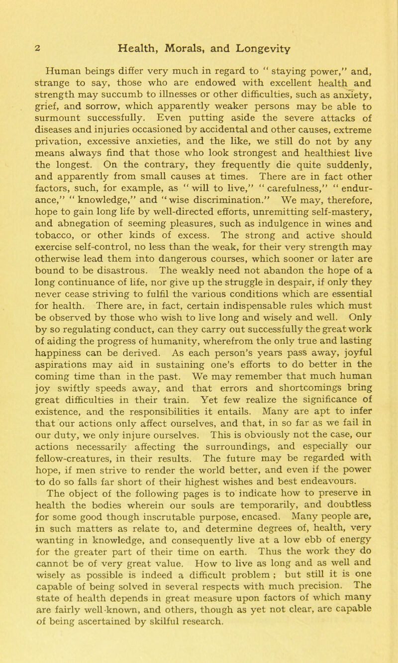 Human beings differ very much in regard to “ staying power,” and, strange to say, those who are endowed with excellent health and strength may succumb to illnesses or other difficulties, such as anxiety, grief, and sorrow, which apparently weaker persons may be able to surmount successfully. Even putting aside the severe attacks of diseases and injuries occasioned by accidental and other causes, extreme privation, excessive anxieties, and the like, we still do not by any means always find that those who look strongest and healthiest live the longest. On the contrary, they frequently die quite suddenly, and apparently from small causes at times. There are in fact other factors, such, for example, as “ will to live,” “ carefulness,” “ endur- ance,” “ knowledge,” and ‘‘wise discrimination.” We may, therefore, hope to gain long life by well-directed efforts, unremitting self-mastery, and abnegation of seeming pleasures, such as indulgence in wines and tobacco, or other kinds of excess. The strong and active should exercise self-control, no less than the weak, for their very strength may otherwise lead them into dangerous courses, which sooner or later are bound to be disastrous. The weakly need not abandon the hope of a long continuance of life, nor give up the struggle in despair, if only they never cease striving to fulfil the various conditions which are essential for health. There are, in fact, certain indispensable rules which must be observed by those who wish to live long and wisely and well. Only by so regulating conduct, can they carry out successfully the great work of aiding the progress of humanity, wherefrom the only true and lasting happiness can be derived. As each person’s years pass away, joyful aspirations may aid in sustaining one’s efforts to do better in the coming time than in the past. We may remember that much human joy swiftly speeds away, and that errors and shortcomings bring great difficulties in their train. Yet few realize the significance of existence, and the responsibilities it entails. Many are apt to infer that our actions only affect ourselves, and that, in so far as we fail in our duty, we only injure ourselves. This is obviously not the case, our actions necessarily affecting the surroundings, and especially our fellow-creatures, in their results. The future may be regarded with hope, if men strive to render the world better, and even if the power to do so falls far short of their highest wishes and best endeavours. The object of the following pages is to indicate how to preserve in health the bodies wherein our souls are temporarily, and doubtless for some good though inscrutable purpose, encased. Many people are, in such matters as relate to, and determine degrees of, health, very wanting in knowledge, and consequently live at a low ebb of energy for the greater part of their time on earth. Thus the work they do cannot be of very great value. How to live as long and as well and wisely as possible is indeed a difficult problem ; but still it is one capable of being solved in several respects with much precision. The state of health depends in great measure upon factors of which many are fairly well-known, and others, though as yet not clear, are capable of being ascertained by skilful research.