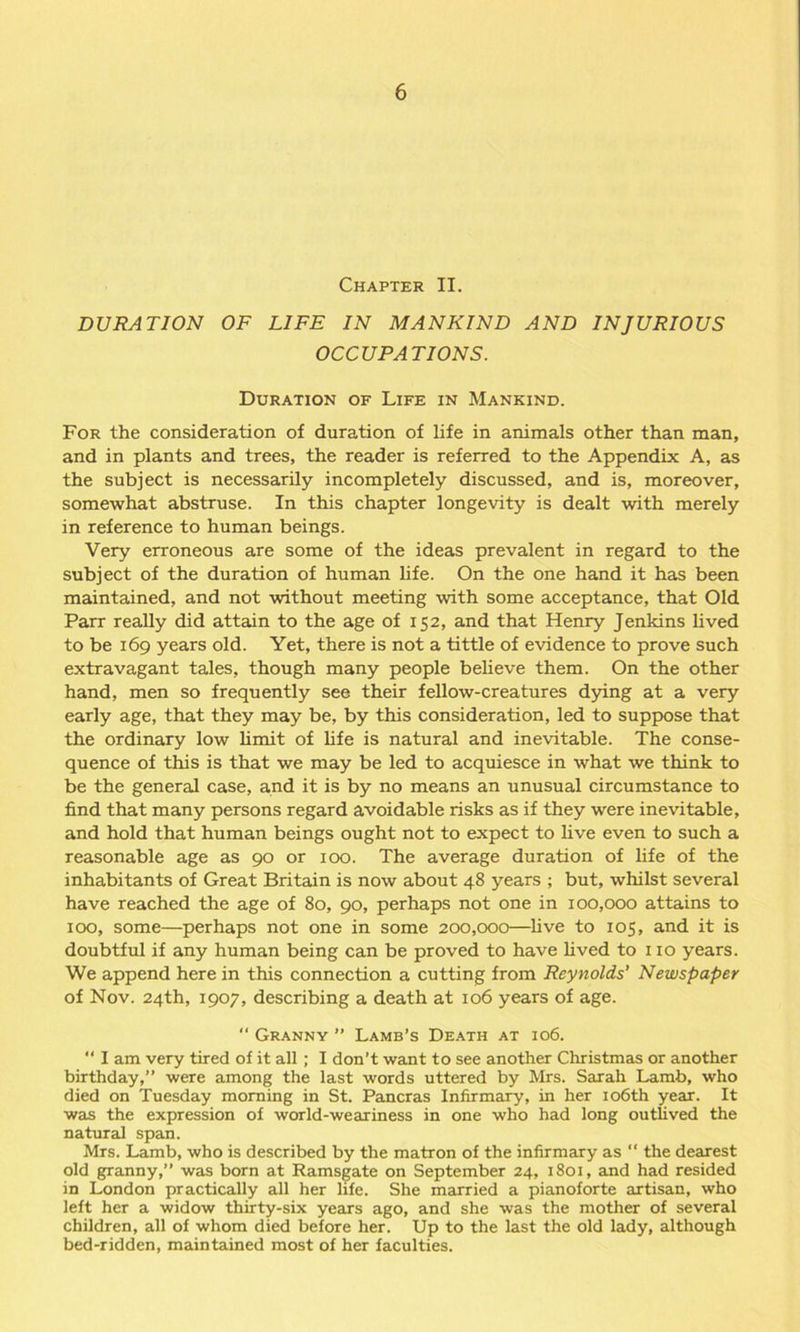 Chapter II. DURATION OF LIFE IN MANKIND AND INJURIOUS OCCUPATIONS. Duration of Life in Mankind. For the consideration of duration of life in animals other than man, and in plants and trees, the reader is referred to the Appendix A, as the subject is necessarily incompletely discussed, and is, moreover, somewhat abstruse. In this chapter longevity is dealt with merely in reference to human beings. Very erroneous are some of the ideas prevalent in regard to the subject of the duration of human life. On the one hand it has been maintained, and not without meeting with some acceptance, that Old Parr really did attain to the age of 152, and that Henry Jenkins lived to be 169 years old. Yet, there is not a tittle of evidence to prove such extravagant tales, though many people believe them. On the other hand, men so frequently see their fellow-creatures dying at a very early age, that they may be, by this consideration, led to suppose that the ordinary low limit of life is natural and inevitable. The conse- quence of this is that we may be led to acquiesce in what we think to be the general case, and it is by no means an unusual circumstance to find that many persons regard avoidable risks as if they were inevitable, and hold that human beings ought not to expect to live even to such a reasonable age as 90 or 100. The average duration of life of the inhabitants of Great Britain is now about 48 years ; but, whilst several have reached the age of 80, 90, perhaps not one in 100,000 attains to 100, some—perhaps not one in some 200,000—live to 105, and it is doubtful if any human being can be proved to have lived to 110 years. We append here in this connection a cutting from Reynolds’ Newspaper of Nov. 24th, 1907, describing a death at 106 years of age. “ Granny ” Lamb’s Death at 106. “ I am very tired of it all ; I don’t want to see another Christmas or another birthday,” were among the last words uttered by Mrs. Sarah Lamb, who died on Tuesday morning in St. Pancras Infirmary, in her 106th year. It was the expression of world-weariness in one who had long outlived the natural span. Mrs. Lamb, who is described by the matron of the infirmary as “ the dearest old granny,” was born at Ramsgate on September 24, 1801, and had resided in London practically all her life. She married a pianoforte artisan, who left her a widow thirty-six years ago, and she was the mother of several children, all of whom died before her. Up to the last the old lady, although bed-ridden, maintained most of her faculties.