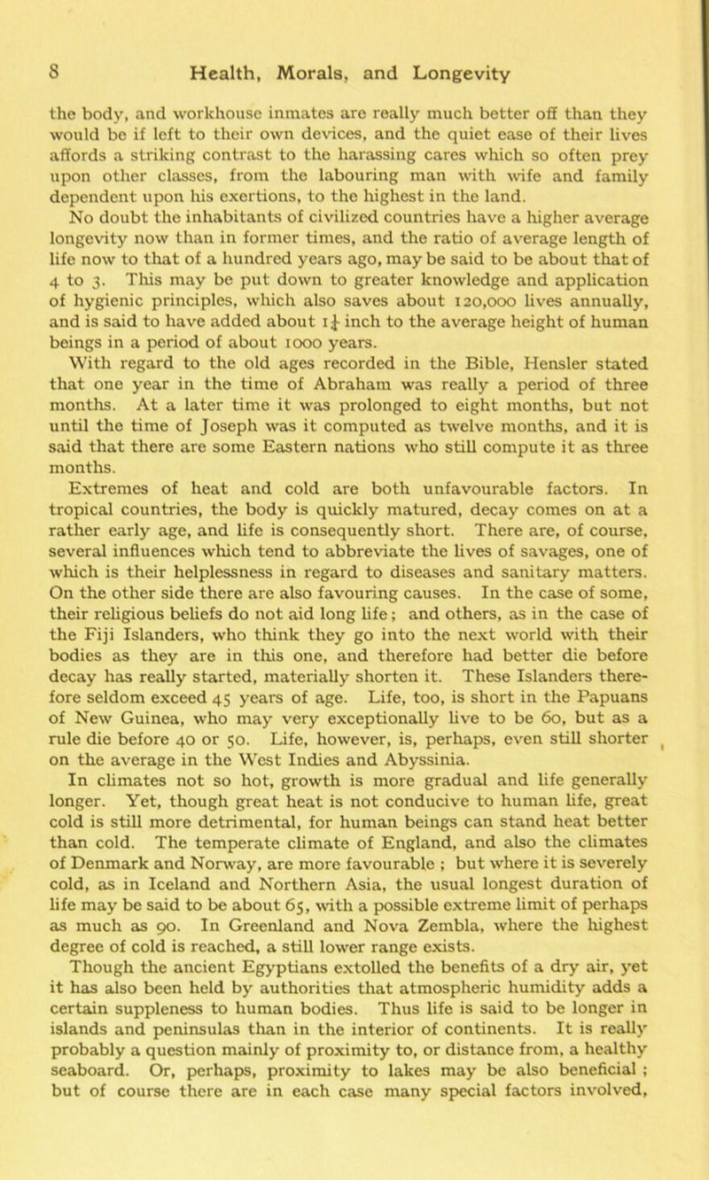 the body, and workhouse inmates are really much better off than they would be if left to their own devices, and the quiet ease of their lives affords a striking contrast to the harassing cares which so often prey upon other classes, from the labouring man with wife and family dependent upon his exertions, to the highest in the land. No doubt the inhabitants of civilized countries have a higher average longevity now than in former times, and the ratio of average length of life now to that of a hundred years ago, may be said to be about that of 4 to 3. This may be put down to greater knowledge and application of hygienic principles, which also saves about 120,000 lives annually, and is said to have added about 1J inch to the average height of human beings in a period of about 1000 years. With regard to the old ages recorded in the Bible, Hensler stated that one year in the time of Abraham was really a period of three months. At a later time it was prolonged to eight months, but not until the time of Joseph was it computed as twelve months, and it is said that there are some Eastern nations who still compute it as three months. Extremes of heat and cold are both unfavourable factors. In tropical countries, the body is quickly matured, decay comes on at a rather early age, and life is consequently short. There are, of course, several influences which tend to abbreviate the lives of savages, one of which is their helplessness in regard to diseases and sanitary matters. On the other side there are also favouring causes. In the case of some, their religious beliefs do not aid long life; and others, as in the case of the Fiji Islanders, who think they go into the next world with their bodies as they are in this one, and therefore had better die before decay has really started, materially shorten it. These Islanders there- fore seldom exceed 45 years of age. Life, too, is short in the Papuans of New Guinea, who may very exceptionally live to be 60, but as a rule die before 40 or 50. Life, however, is, perhaps, even still shorter on the average in the West Indies and Abyssinia. In climates not so hot, growth is more gradual and life generally longer. Yet, though great heat is not conducive to human life, great cold is still more detrimental, for human beings can stand heat better than cold. The temperate climate of England, and also the climates of Denmark and Norway, are more favourable ; but where it is severely cold, as in Iceland and Northern Asia, the usual longest duration of life may be said to be about 65, with a possible extreme limit of perhaps as much as 90. In Greenland and Nova Zembla, where the highest degree of cold is reached, a still lower range exists. Though the ancient Egyptians extolled the benefits of a dry air, yet it has also been held by authorities that atmospheric humidity adds a certain suppleness to human bodies. Thus life is said to be longer in islands and peninsulas than in the interior of continents. It is really probably a question mainly of proximity to, or distance from, a healthy seaboard. Or, perhaps, proximity to lakes may be also beneficial ; but of course there are in each case many special factors involved,