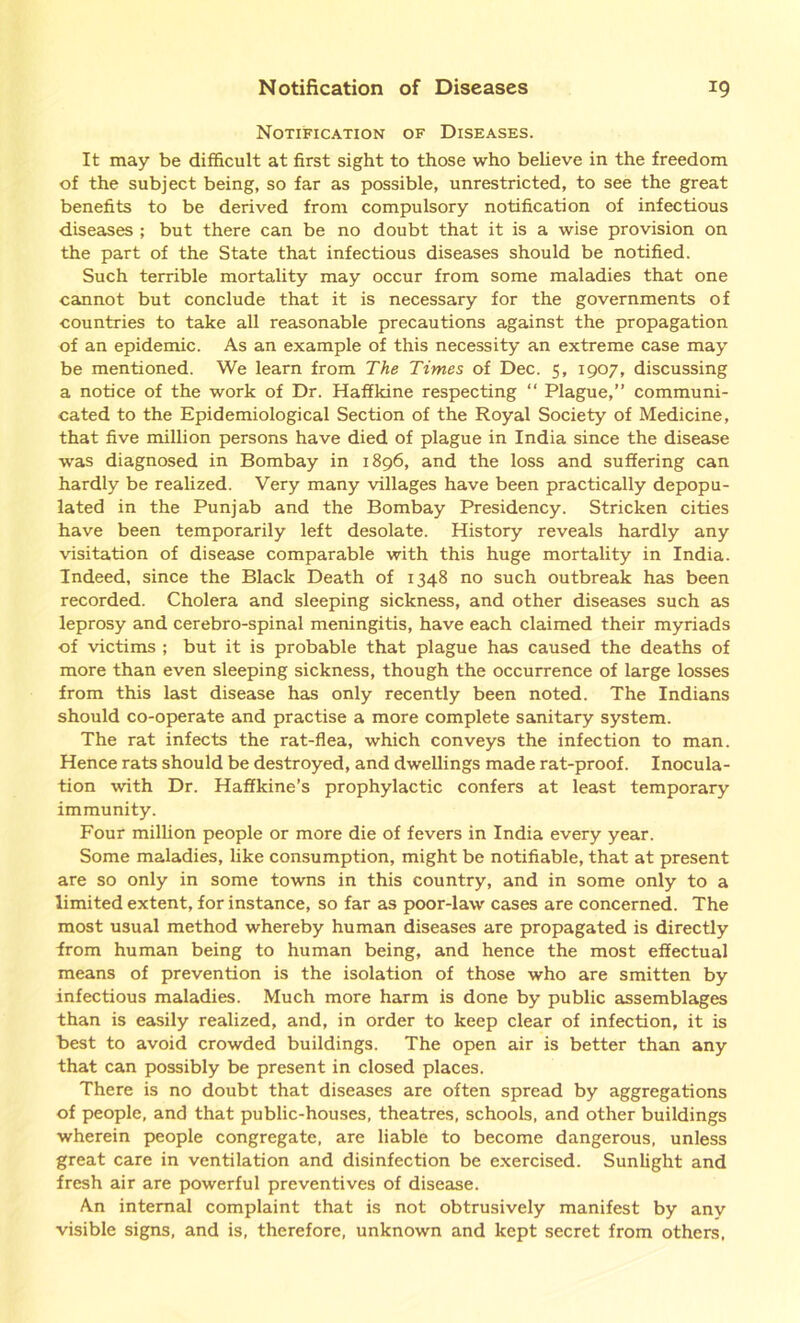 Notification of Diseases. It may be difficult at first sight to those who believe in the freedom of the subject being, so far as possible, unrestricted, to see the great benefits to be derived from compulsory notification of infectious diseases ; but there can be no doubt that it is a wise provision on the part of the State that infectious diseases should be notified. Such terrible mortality may occur from some maladies that one cannot but conclude that it is necessary for the governments of countries to take all reasonable precautions against the propagation of an epidemic. As an example of this necessity an extreme case may be mentioned. We learn from The Times of Dec. 5, 1907, discussing a notice of the work of Dr. Haffkine respecting “ Plague,” communi- cated to the Epidemiological Section of the Royal Society of Medicine, that five million persons have died of plague in India since the disease was diagnosed in Bombay in 1896, and the loss and suffering can hardly be realized. Very many villages have been practically depopu- lated in the Punjab and the Bombay Presidency. Stricken cities have been temporarily left desolate. History reveals hardly any visitation of disease comparable with this huge mortality in India. Indeed, since the Black Death of 1348 no such outbreak has been recorded. Cholera and sleeping sickness, and other diseases such as leprosy and cerebro-spinal meningitis, have each claimed their myriads of victims ; but it is probable that plague has caused the deaths of more than even sleeping sickness, though the occurrence of large losses from this last disease has only recently been noted. The Indians should co-operate and practise a more complete sanitary system. The rat infects the rat-flea, which conveys the infection to man. Hence rats should be destroyed, and dwellings made rat-proof. Inocula- tion with Dr. Haffkine’s prophylactic confers at least temporary immunity. Four million people or more die of fevers in India every year. Some maladies, like consumption, might be notifiable, that at present are so only in some towns in this country, and in some only to a limited extent, for instance, so far as poor-law cases are concerned. The most usual method whereby human diseases are propagated is directly from human being to human being, and hence the most effectual means of prevention is the isolation of those who are smitten by infectious maladies. Much more harm is done by public assemblages than is easily realized, and, in order to keep clear of infection, it is best to avoid crowded buildings. The open air is better than any that can possibly be present in closed places. There is no doubt that diseases are often spread by aggregations of people, and that public-houses, theatres, schools, and other buildings wherein people congregate, are liable to become dangerous, unless great care in ventilation and disinfection be exercised. Sunlight and fresh air are powerful preventives of disease. An internal complaint that is not obtrusively manifest by any visible signs, and is, therefore, unknown and kept secret from others.