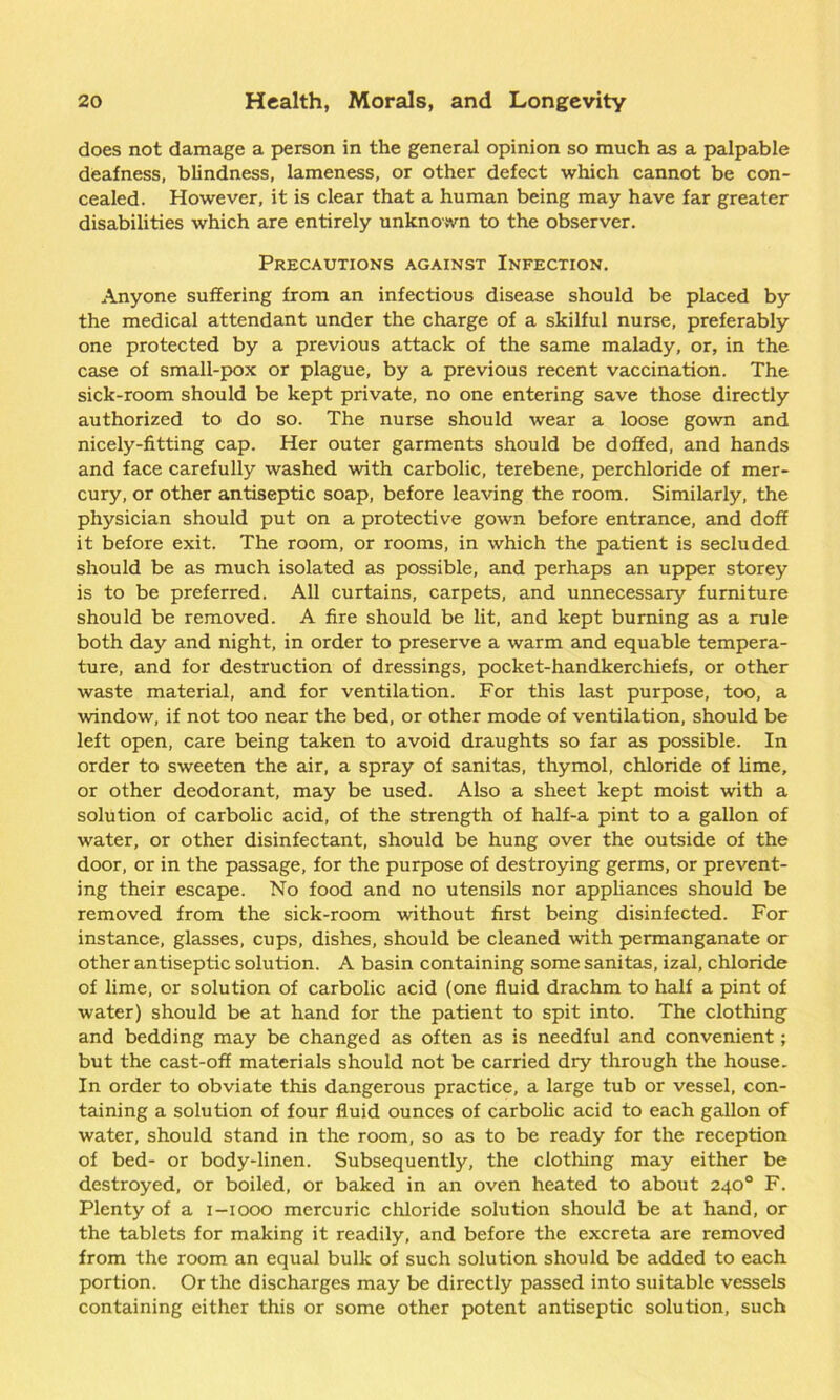 does not damage a person in the general opinion so much as a palpable deafness, blindness, lameness, or other defect which cannot be con- cealed. However, it is clear that a human being may have far greater disabilities which are entirely unknown to the observer. Precautions against Infection. Anyone suffering from an infectious disease should be placed by the medical attendant under the charge of a skilful nurse, preferably one protected by a previous attack of the same malady, or, in the case of small-pox or plague, by a previous recent vaccination. The sick-room should be kept private, no one entering save those directly authorized to do so. The nurse should wear a loose gown and nicely-fitting cap. Her outer garments should be doffed, and hands and face carefully washed with carbolic, terebene, perchloride of mer- cury, or other antiseptic soap, before leaving the room. Similarly, the physician should put on a protective gown before entrance, and doff it before exit. The room, or rooms, in which the patient is secluded should be as much isolated as possible, and perhaps an upper storey is to be preferred. All curtains, carpets, and unnecessary furniture should be removed. A fire should be lit, and kept burning as a rule both day and night, in order to preserve a warm and equable tempera- ture, and for destruction of dressings, pocket-handkerchiefs, or other waste material, and for ventilation. For this last purpose, too, a window, if not too near the bed, or other mode of ventilation, should be left open, care being taken to avoid draughts so far as possible. In order to sweeten the air, a spray of sanitas, thymol, chloride of lime, or other deodorant, may be used. Also a sheet kept moist with a solution of carbolic acid, of the strength of half-a pint to a gallon of water, or other disinfectant, should be hung over the outside of the door, or in the passage, for the purpose of destroying germs, or prevent- ing their escape. No food and no utensils nor appliances should be removed from the sick-room without first being disinfected. For instance, glasses, cups, dishes, should be cleaned with permanganate or other antiseptic solution. A basin containing some sanitas, izal, chloride of lime, or solution of carbolic acid (one fluid drachm to half a pint of water) should be at hand for the patient to spit into. The clothing’ and bedding may be changed as often as is needful and convenient; but the cast-off materials should not be carried dry through the house. In order to obviate this dangerous practice, a large tub or vessel, con- taining a solution of four fluid ounces of carbolic acid to each gallon of water, should stand in the room, so as to be ready for the reception of bed- or body-linen. Subsequently, the clothing may either be destroyed, or boiled, or baked in an oven heated to about 240° F. Plenty of a 1-1000 mercuric chloride solution should be at hand, or the tablets for making it readily, and before the excreta are removed from the room an equal bulk of such solution should be added to each portion. Or the discharges may be directly passed into suitable vessels containing either this or some other potent antiseptic solution, such