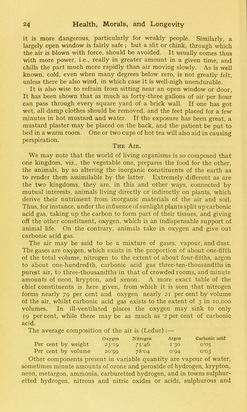 it is more dangerous, particularly for weakly people. Similarly, a largely open window is fairly safe ; but a slit or chink, through which the air is blown with force, should be avoided. It usually comes thus with more power, i.e., really in greater amount in a given time, and chills the part much more rapidly than air moving slowly. As is well known, cold, even when many degrees below zero, is not greatly felt, unless there be also wind, in which case it is well-nigh unendurable. It is also wise to refrain from sitting near an open window or door, It has been shown that as much as forty-three gallons of air per hour can pass through every square yard of a brick wall. If one has got wet, all damp clothes should be removed, and the feet placed for a few minutes in hot mustard and water. If the exposure has been great, a mustard plaster may be placed on the back, and the patient be put to bed in a warm room. One or two cups of hot tea will also aid in causing perspiration. The Air. We may note that the world of living organisms is so composed that one kingdom, viz., the vegetable one, prepares the food for the other, the animals, by so altering the inorganic constituents of the earth as to render them assimilable by the latter. Extremely different as are the two kingdoms, they are, in this and other ways, connected by mutual interests, animals living directly or indirectly on plants, which derive their nutriment from inorganic materials of the air and soil. Thus, for instance, under the influence of sunlight plants split up carbonic acid gas, taking up the carbon to form part of their tissues, and giving off the other constituent, oxygen, which is an indispensable support of animal life. On the contrary, animals take in oxygen and give out carbonic acid gas. The air may be said to be a mixture of gases, vapour, and dust. The gases are oxygen, which exists in the proportion of about one-fifth of the total volume, nitrogen to the extent of about four-fifths, argon to about one-hundredth, carbonic acid gas three-ten-thousandths in purest air, to three-thousandths in that of crowded rooms, and minute amounts of neon, krypton, and xenon. A more exact table of the chief constituents is here given, from which it is seen that nitrogen forms nearly 79 per cent and oxygen nearly 21 per cent by volume of the air, whilst carbonic acid gas exists to the extent of 3 in 10,000 volumes. In ill-ventilated places the oxygen may sink to only 19 percent, while there may be as much as -2 per cent of carbonic acid. The average composition of the air is (Leduc):— Oxygen Nitrogen Argon Carbonic acid Per cent by weight 23-19 75-46 1-30 0-05 Per cent by volume 20-99 78-04 0-94 0-03 Other components present in variable quantity are vapour of water, sometimes minute amounts of ozone and peroxide of hydrogen, krypton, neon, metargon, ammonia, carburetted hydrogen, and in towns sulphur- etted hydrogen, nitrous and nitric oxides or acids, sulphurous and