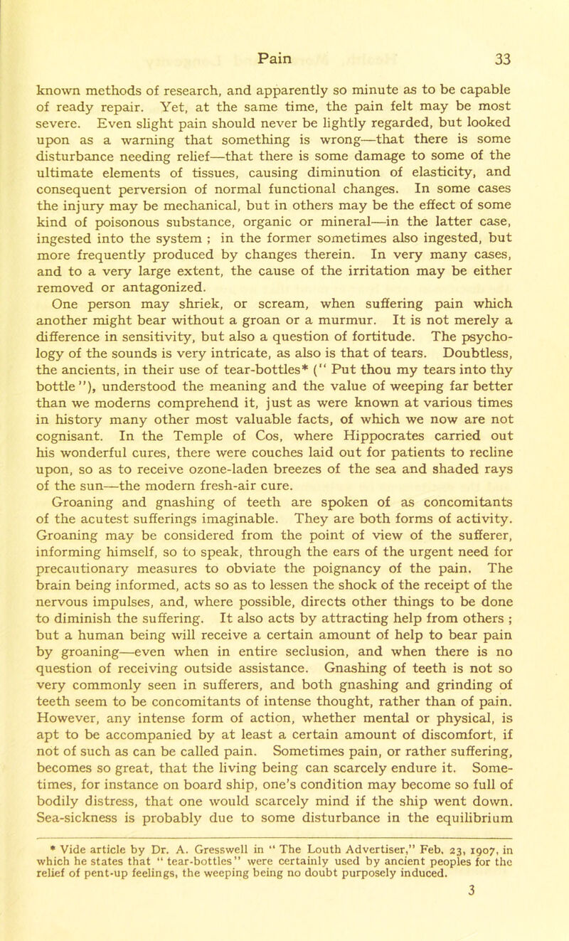 known methods of research, and apparently so minute as to be capable of ready repair. Yet, at the same time, the pain felt may be most severe. Even slight pain should never be lightly regarded, but looked upon as a warning that something is wrong—that there is some disturbance needing relief—that there is some damage to some of the ultimate elements of tissues, causing diminution of elasticity, and consequent perversion of normal functional changes. In some cases the injury may be mechanical, but in others may be the effect of some kind of poisonous substance, organic or mineral—in the latter case, ingested into the system ; in the former sometimes also ingested, but more frequently produced by changes therein. In very many cases, and to a very large extent, the cause of the irritation may be either removed or antagonized. One person may shriek, or scream, when suffering pain which another might bear without a groan or a murmur. It is not merely a difference in sensitivity, but also a question of fortitude. The psycho- logy of the sounds is very intricate, as also is that of tears. Doubtless, the ancients, in their use of tear-bottles* (“ Put thou my tears into thy bottle”), understood the meaning and the value of weeping far better than we moderns comprehend it, just as were known at various times in history many other most valuable facts, of which we now are not cognisant. In the Temple of Cos, where Hippocrates carried out his wonderful cures, there were couches laid out for patients to recline upon, so as to receive ozone-laden breezes of the sea and shaded rays of the sun—the modern fresh-air cure. Groaning and gnashing of teeth are spoken of as concomitants of the acutest sufferings imaginable. They are both forms of activity. Groaning may be considered from the point of view of the sufferer, informing himself, so to speak, through the ears of the urgent need for precautionary measures to obviate the poignancy of the pain. The brain being informed, acts so as to lessen the shock of the receipt of the nervous impulses, and, where possible, directs other things to be done to diminish the suffering. It also acts by attracting help from others ; but a human being will receive a certain amount of help to bear pain by groaning—even when in entire seclusion, and when there is no question of receiving outside assistance. Gnashing of teeth is not so very commonly seen in sufferers, and both gnashing and grinding of teeth seem to be concomitants of intense thought, rather than of pain. However, any intense form of action, whether mental or physical, is apt to be accompanied by at least a certain amount of discomfort, if not of such as can be called pain. Sometimes pain, or rather suffering, becomes so great, that the living being can scarcely endure it. Some- times, for instance on board ship, one’s condition may become so full of bodily distress, that one would scarcely mind if the ship went down. Sea-sickness is probably due to some disturbance in the equilibrium * Vide article by Dr. A. Gresswell in “ The Louth Advertiser,” Feb. 23, 1907, in which he states that “ tear-bottles” were certainly used by ancient peoples for the relief of pent-up feelings, the weeping being no doubt purposely induced. 3