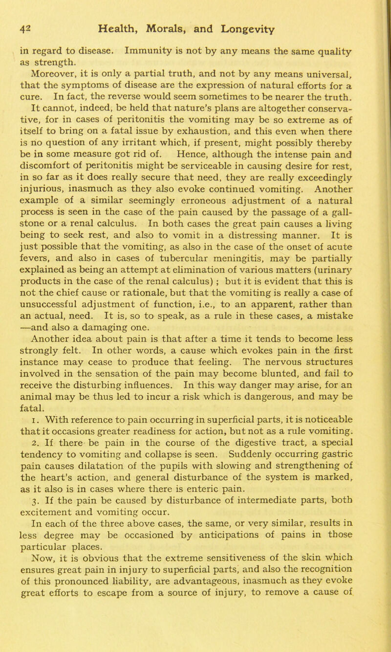 in regard to disease. Immunity is not by any means the same quality as strength. Moreover, it is only a partial truth, and not by any means universal, that the symptoms of disease are the expression of natural efforts for a cure. In fact, the reverse would seem sometimes to be nearer the truth. It cannot, indeed, be held that nature’s plans are altogether conserva- tive, for in cases of peritonitis the vomiting may be so extreme as of itself to bring on a fatal issue by exhaustion, and this even when there is no question of any irritant which, if present, might possibly thereby be in some measure got rid of. Hence, although the intense pain and discomfort of peritonitis might be serviceable in causing desire for rest, in so far as it does really secure that need, they are really exceedingly injurious, inasmuch as they also evoke continued vomiting. Another example of a similar seemingly erroneous adjustment of a natural process is seen in the case of the pain caused by the passage of a gall- stone or a renal calculus. In both cases the great pain causes a living being to seek rest, and also to vomit in a distressing manner. It is just possible that the vomiting, as also in the case of the onset of acute fevers, and also in cases of tubercular meningitis, may be partially explained as being an attempt at elimination of various matters (urinary products in the case of the renal calculus) ; but it is evident that this is not the chief cause or rationale, but that the vomiting is really a case of unsuccessful adjustment of function, i.e., to an apparent, rather than an actual, need. It is, so to speak, as a rule in these cases, a mistake —and also a damaging one. Another idea about pain is that after a time it tends to become less strongly felt. In other words, a cause which evokes pain in the first instance may cease to produce that feeling. The nervous structures involved in the sensation of the pain may become blunted, and fail to receive the disturbing influences. In this way danger may arise, for an animal may be thus led to incur a risk which is dangerous, and may be fatal. 1. With reference to pain occurring in superficial parts, it is noticeable that it occasions greater readiness for action, but not as a rule vomiting. 2. If there be pain in the course of the digestive tract, a special tendency to vomiting and collapse is seen. Suddenly occurring gastric pain Causes dilatation of the pupils with slowing and strengthening of the heart’s action, and general disturbance of the system is marked, as it also is in cases where there is enteric pain. 3. If the pain be caused by disturbance of intermediate parts, both excitement and vomiting occur. In each of the three above cases, the same, or very similar, results in less degree may be occasioned by anticipations of pains in those particular places. Now, it is obvious that the extreme sensitiveness of the skin which ensures great pain in injury to superficial parts, and also the recognition of this pronounced liability, are advantageous, inasmuch as they evoke great efforts to escape from a source of injury, to remove a cause of