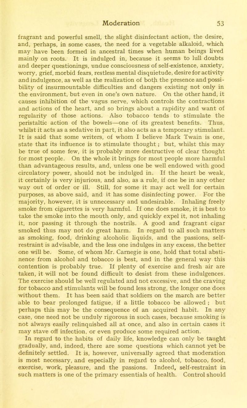 fragrant and powerful smell, the slight disinfectant action, the desire, and, perhaps, in some cases, the need for a vegetable alkaloid, which may have been formed in ancestral times when human beings lived mainly on roots. It is indulged in, because it seems to lull doubts and deeper questionings, undue consciousness of self-existence, anxiety, worry, grief, morbid fears, restless mental disquietude, desire for activity and indulgence, as well as the realization of botji the presence and possi- bility of insurmountable difficulties and dangers existing not only in the environment, but even in one’s own nature. On the other hand, it causes inhibition of the vagus nerve, which controls the contractions and actions of the heart, and so brings about a rapidity and want of regularity of those actions. Also tobacco tends to stimulate the peristaltic action of the bowels—one of its greatest benefits. Thus, whilst it acts as a sedative in part, it also acts as a temporary stimulant. It is said that some writers, of whom I believe Mark Twain is one, state that its influence is to stimulate thought; but, whilst this may be true of some few, it is probably more destructive of clear thought for most people. On the whole it brings for most people more harmful than advantageous results, and, unless one be well endowed with good circulatory power, should not be indulged in. If the heart be weak, it certainly is very injurious, and also, as a rule, if one be in any other way out of order or ill. Still, for some it may act well for certain purposes, as above said, and it has some disinfecting power. For the majority, however, it is unnecessary and undesirable. Inhaling freely smoke from cigarettes is very harmful. If one does smoke, it is best to take the smoke into the mouth only, and quickly expel it, not inhaling it, nor passing it through the nostrils. A good and fragrant cigar smoked thus may not do great harm. In regard to all such matters as smoking, food, drinking alcoholic liquids, and the passions, self- restraint is advisable, and the less one indulges in any excess, the better one will be. Some, of whom Mr. Carnegie is one, hold that total absti- nence from alcohol and tobacco is best, and in the general way this contention is probably true. If plenty of exercise and fresh air are taken, it will not be found difficult to desist from these indulgences. The exercise should be well regulated and not excessive, and the craving for tobacco and stimulants will be found less strong, the longer one does without them. It has been said that soldiers on the march are better able to bear prolonged fatigue, if a little tobacco be allowed ; but perhaps this may be the consequence of an acquired habit. In any case, one need not be unduly rigorous in such cases, because smoking is not always easily relinquished all at once, and also in certain cases it may stave off infection, or even produce some required action. In regard to the habits of daily life, knowledge can only be taught gradually, and, indeed, there are some questions which cannot yet be definitely settled. It is, however, universally agreed that moderation is most necessary, and especially in regard to alcohol, tobacco, food, exercise, work, pleasure, and the passions. Indeed, self-restraint in such matters is one of the primary essentials of health. Control should