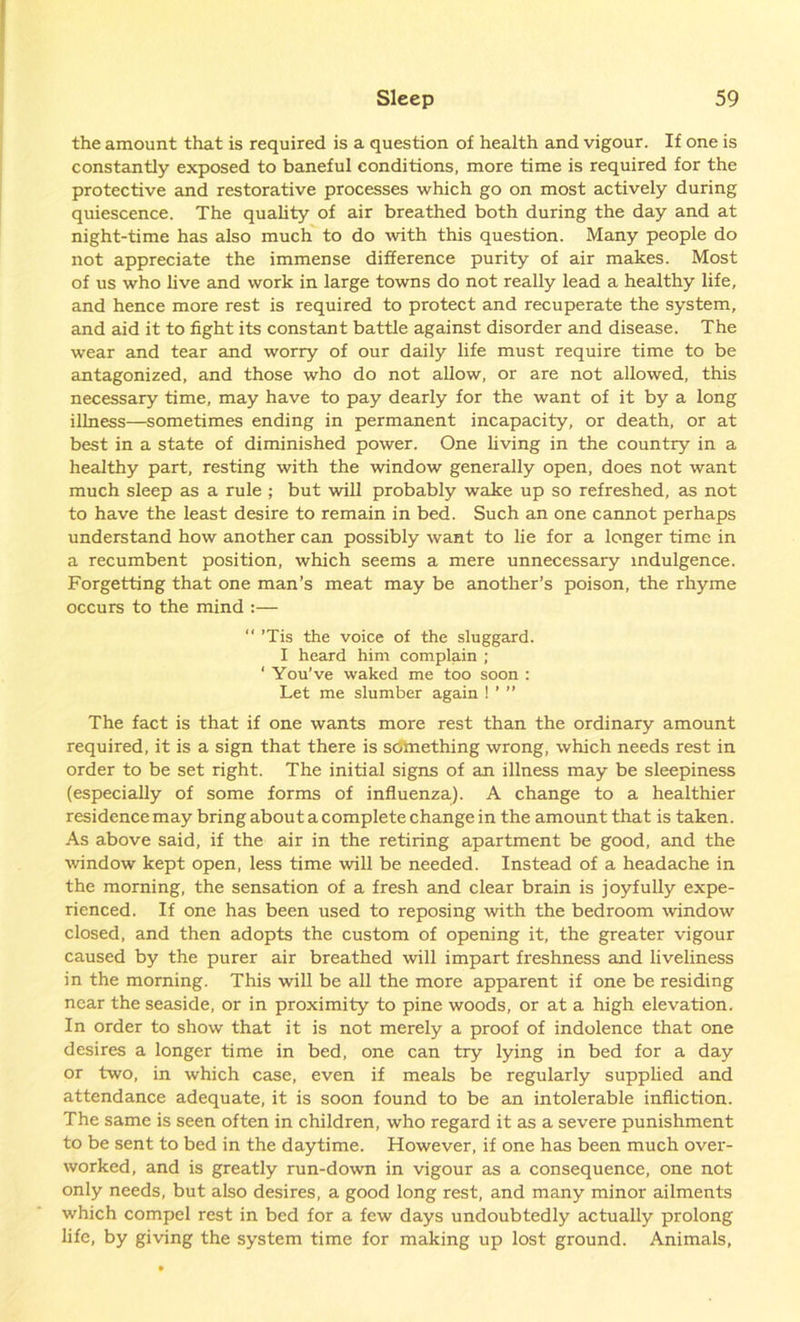 the amount that is required is a question of health and vigour. If one is constantly exposed to baneful conditions, more time is required for the protective and restorative processes which go on most actively during quiescence. The quality of air breathed both during the day and at night-time has also much to do with this question. Many people do not appreciate the immense difference purity of air makes. Most of us who live and work in large towns do not really lead a healthy life, and hence more rest is required to protect and recuperate the system, and aid it to fight its constant battle against disorder and disease. The wear and tear and worry of our daily life must require time to be antagonized, and those who do not allow, or are not allowed, this necessary time, may have to pay dearly for the want of it by a long illness—sometimes ending in permanent incapacity, or death, or at best in a state of diminished power. One living in the country in a healthy part, resting with the window generally open, does not want much sleep as a rule ; but will probably wake up so refreshed, as not to have the least desire to remain in bed. Such an one cannot perhaps understand how another can possibly want to lie for a longer time in a recumbent position, which seems a mere unnecessary indulgence. Forgetting that one man’s meat may be another’s poison, the rhyme occurs to the mind :— “ ’Tis the voice of the sluggard. I heard him complain ; ‘ You’ve waked me too soon : Let me slumber again ! ’ ” The fact is that if one wants more rest than the ordinary amount required, it is a sign that there is something wrong, which needs rest in order to be set right. The initial signs of an illness may be sleepiness (especially of some forms of influenza). A change to a healthier residence may bring about a complete change in the amount that is taken. As above said, if the air in the retiring apartment be good, and the window kept open, less time will be needed. Instead of a headache in the morning, the sensation of a fresh and clear brain is joyfully expe- rienced. If one has been used to reposing with the bedroom window closed, and then adopts the custom of opening it, the greater vigour caused by the purer air breathed will impart freshness and liveliness in the morning. This will be all the more apparent if one be residing near the seaside, or in proximity to pine woods, or at a high elevation. In order to show that it is not merely a proof of indolence that one desires a longer time in bed, one can try lying in bed for a day or two, in which case, even if meals be regularly supplied and attendance adequate, it is soon found to be an intolerable infliction. The same is seen often in children, who regard it as a severe punishment to be sent to bed in the daytime. However, if one has been much over- worked, and is greatly run-down in vigour as a consequence, one not only needs, but also desires, a good long rest, and many minor ailments which compel rest in bed for a few days undoubtedly actually prolong life, by giving the system time for making up lost ground. Animals,